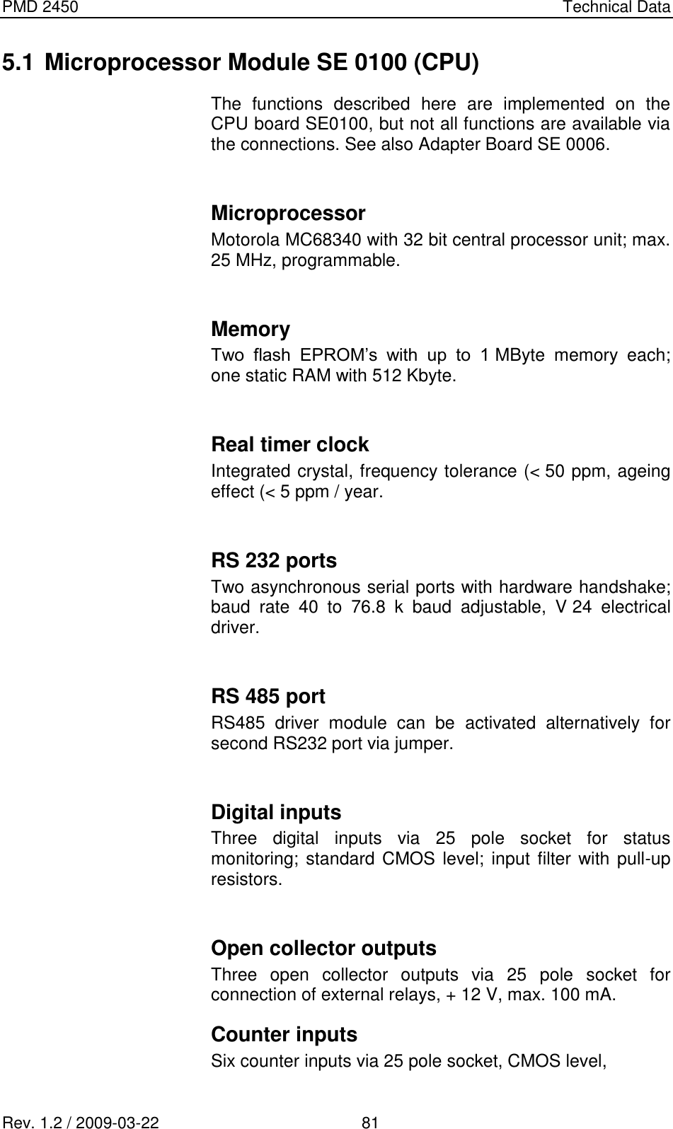 PMD 2450    Technical Data Rev. 1.2 / 2009-03-22                                             81 5.1 Microprocessor Module SE 0100 (CPU) The  functions  described  here  are  implemented  on  the CPU board SE0100, but not all functions are available via the connections. See also Adapter Board SE 0006.  Microprocessor Motorola MC68340 with 32 bit central processor unit; max. 25 MHz, programmable.  Memory Two  flash  EPROM’s  with  up  to  1 MByte  memory  each; one static RAM with 512 Kbyte.  Real timer clock Integrated crystal, frequency tolerance (&lt; 50 ppm, ageing effect (&lt; 5 ppm / year.  RS 232 ports Two asynchronous serial ports with hardware handshake; baud  rate  40  to  76.8  k  baud  adjustable,  V 24  electrical driver.  RS 485 port RS485  driver  module  can  be  activated  alternatively  for second RS232 port via jumper.  Digital inputs Three  digital  inputs  via  25  pole  socket  for  status monitoring; standard  CMOS level;  input filter with pull-up resistors.  Open collector outputs Three  open  collector  outputs  via  25  pole  socket  for connection of external relays, + 12 V, max. 100 mA. Counter inputs Six counter inputs via 25 pole socket, CMOS level,  
