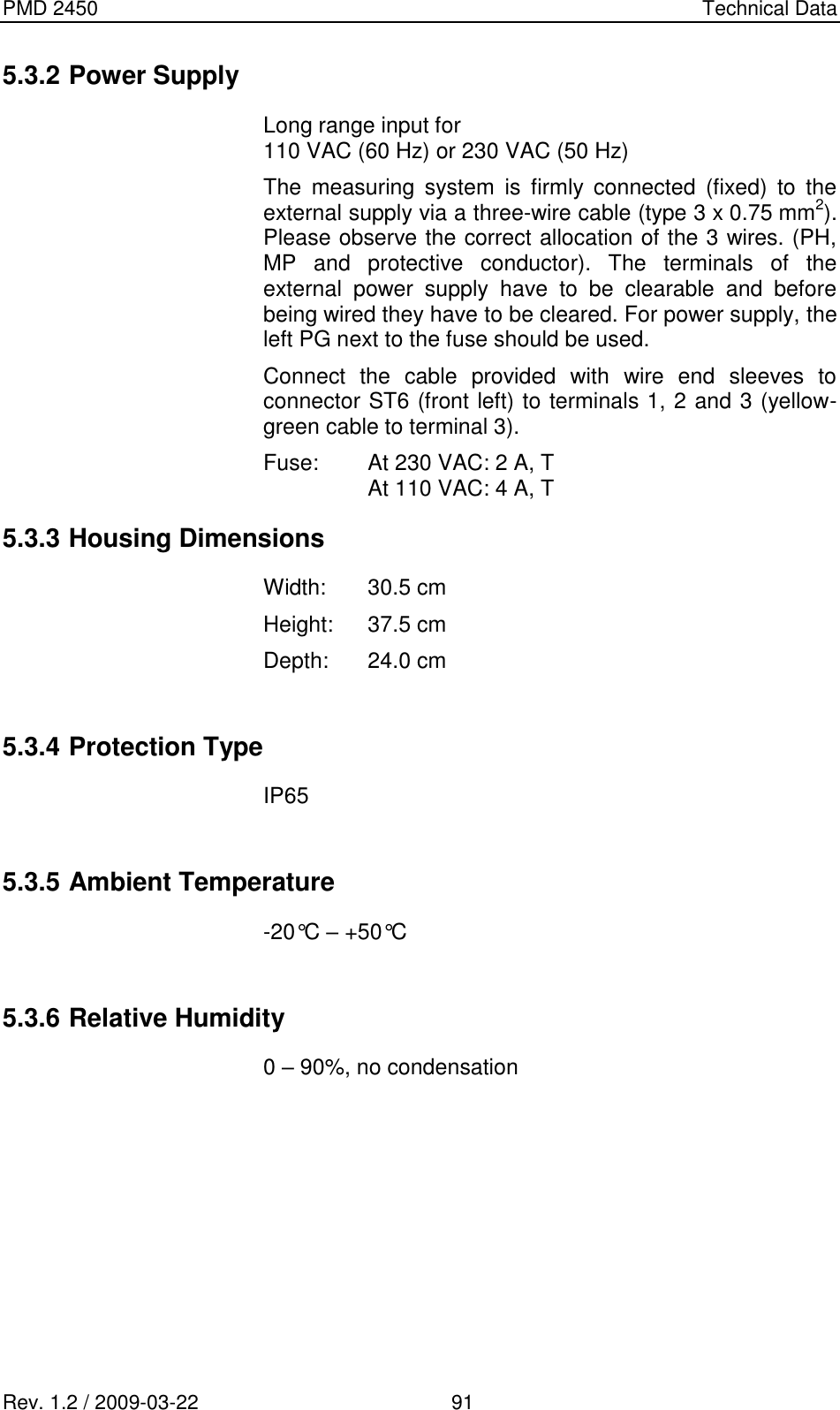 PMD 2450    Technical Data Rev. 1.2 / 2009-03-22                                             91 5.3.2 Power Supply  Long range input for 110 VAC (60 Hz) or 230 VAC (50 Hz) The  measuring  system  is  firmly  connected  (fixed)  to  the external supply via a three-wire cable (type 3 x 0.75 mm2). Please observe the correct allocation of the 3 wires. (PH, MP  and  protective  conductor).  The  terminals  of  the external  power  supply  have  to  be  clearable  and  before being wired they have to be cleared. For power supply, the left PG next to the fuse should be used. Connect  the  cable  provided  with  wire  end  sleeves  to connector ST6 (front left) to terminals 1, 2 and 3 (yellow-green cable to terminal 3).  Fuse:  At 230 VAC: 2 A, T   At 110 VAC: 4 A, T 5.3.3 Housing Dimensions Width:  30.5 cm Height:  37.5 cm Depth:  24.0 cm  5.3.4 Protection Type IP65  5.3.5 Ambient Temperature -20°C – +50°C  5.3.6 Relative Humidity 0 – 90%, no condensation   