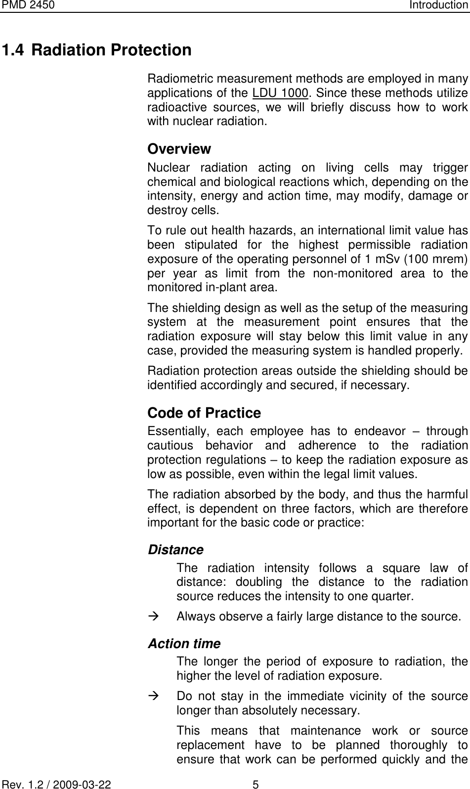 PMD 2450    Introduction Rev. 1.2 / 2009-03-22                                             5 1.4 Radiation Protection Radiometric measurement methods are employed in many applications of the LDU 1000. Since these methods utilize radioactive  sources,  we  will  briefly  discuss  how  to  work with nuclear radiation. Overview Nuclear  radiation  acting  on  living  cells  may  trigger chemical and biological reactions which, depending on the intensity, energy and action time, may modify, damage or destroy cells. To rule out health hazards, an international limit value has been  stipulated  for  the  highest  permissible  radiation exposure of the operating personnel of 1 mSv (100 mrem) per  year  as  limit  from  the  non-monitored  area  to  the monitored in-plant area. The shielding design as well as the setup of the measuring system  at  the  measurement  point  ensures  that  the radiation  exposure  will  stay  below  this  limit  value  in  any case, provided the measuring system is handled properly. Radiation protection areas outside the shielding should be identified accordingly and secured, if necessary. Code of Practice Essentially,  each  employee  has  to  endeavor  –  through cautious  behavior  and  adherence  to  the  radiation protection regulations – to keep the radiation exposure as low as possible, even within the legal limit values. The radiation absorbed by the body, and thus the harmful effect, is dependent on three factors, which are therefore important for the basic code or practice: Distance The  radiation  intensity  follows  a  square  law  of distance:  doubling  the  distance  to  the  radiation source reduces the intensity to one quarter.   Always observe a fairly large distance to the source. Action time The  longer  the  period  of  exposure  to  radiation,  the higher the level of radiation exposure.   Do  not  stay  in  the  immediate  vicinity  of  the  source longer than absolutely necessary. This  means  that  maintenance  work  or  source replacement  have  to  be  planned  thoroughly  to ensure that  work can be  performed quickly and the 