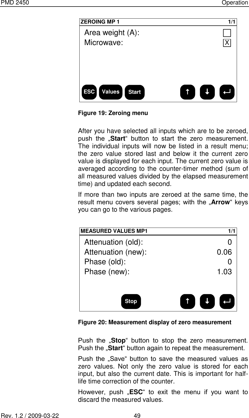 PMD 2450    Operation Rev. 1.2 / 2009-03-22                                             49 ESCZEROING MP 1 1/1Area weight (A):Microwave: XValues Start  Figure 19: Zeroing menu   After you have selected all inputs which are to be zeroed, push  the  „Start“  button  to  start  the  zero  measurement. The individual inputs will now be listed in  a result menu; the  zero  value  stored  last  and  below  it  the  current  zero value is displayed for each input. The current zero value is averaged according to the counter-timer method  (sum of all measured values divided by the elapsed measurement time) and updated each second. If more than two inputs are zeroed at the same time, the result menu covers several pages; with the „Arrow“  keys you can go to the various pages.  MEASURED VALUES MP1 1/1Attenuation (old):Phase (old):Phase (new):001.03Attenuation (new): 0.06Stop  Figure 20: Measurement display of zero measurement  Push  the  „Stop“  button  to  stop  the  zero  measurement. Push the „Start“ button again to repeat the measurement. Push  the  „Save“  button  to  save  the  measured  values  as zero  values.  Not  only  the  zero  value  is  stored  for  each input, but also the current date. This is important for half-life time correction of the counter. However,  push  „ESC“  to  exit  the  menu  if  you  want  to discard the measured values. 