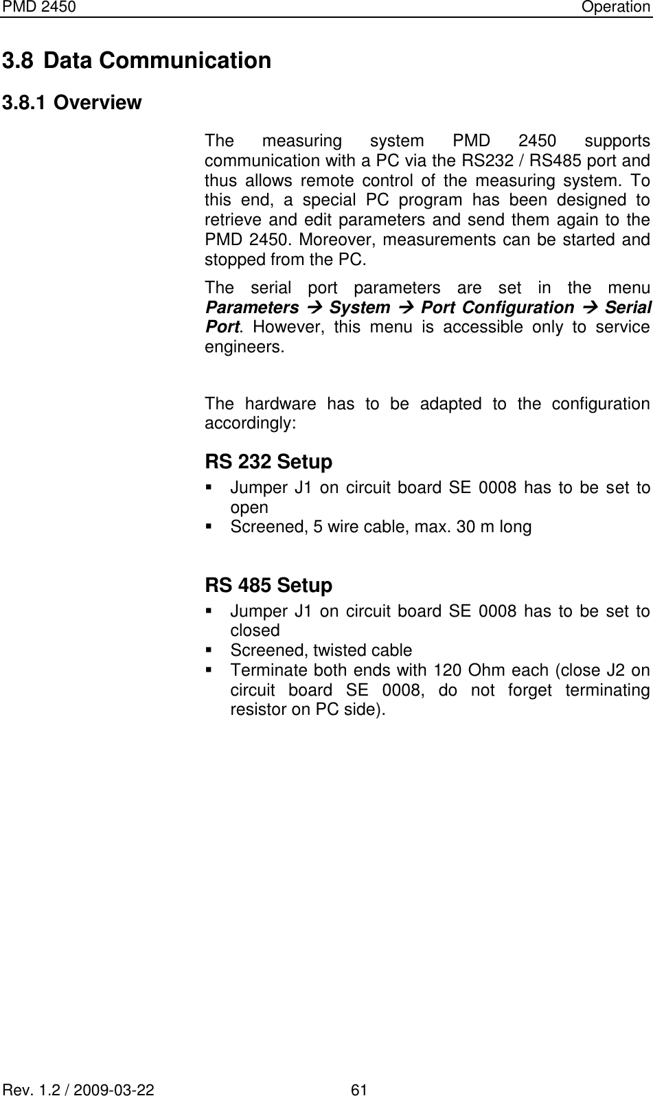 PMD 2450    Operation Rev. 1.2 / 2009-03-22                                             61 3.8 Data Communication 3.8.1 Overview The  measuring  system  PMD  2450  supports communication with a PC via the RS232 / RS485 port and thus  allows  remote  control  of  the  measuring  system.  To this  end,  a  special  PC  program  has  been  designed  to retrieve and edit parameters and send them again to the PMD 2450. Moreover, measurements can be started and stopped from the PC. The  serial  port  parameters  are  set  in  the  menu Parameters  System  Port Configuration  Serial Port.  However,  this  menu  is  accessible  only  to  service engineers.  The  hardware  has  to  be  adapted  to  the  configuration accordingly: RS 232 Setup   Jumper J1 on circuit board SE 0008 has to be set to open   Screened, 5 wire cable, max. 30 m long  RS 485 Setup   Jumper J1 on circuit board SE 0008 has to be set to closed   Screened, twisted cable   Terminate both ends with 120 Ohm each (close J2 on circuit  board  SE  0008,  do  not  forget  terminating resistor on PC side).           