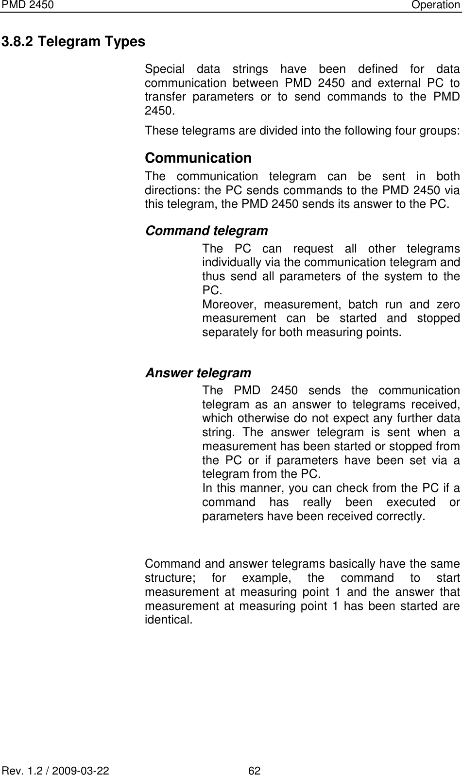 PMD 2450    Operation Rev. 1.2 / 2009-03-22                                             62 3.8.2 Telegram Types Special  data  strings  have  been  defined  for  data communication  between  PMD  2450  and  external  PC  to transfer  parameters  or  to  send  commands  to  the  PMD 2450. These telegrams are divided into the following four groups: Communication The  communication  telegram  can  be  sent  in  both directions: the PC sends commands to the PMD 2450 via this telegram, the PMD 2450 sends its answer to the PC. Command telegram The  PC  can  request  all  other  telegrams individually via the communication telegram and thus  send  all parameters  of  the  system  to  the PC. Moreover,  measurement,  batch  run  and  zero measurement  can  be  started  and  stopped separately for both measuring points.  Answer telegram The  PMD  2450  sends  the  communication telegram  as  an  answer  to  telegrams  received, which otherwise do not expect any further data string.  The  answer  telegram  is  sent  when  a measurement has been started or stopped from the  PC  or  if  parameters  have  been  set  via  a telegram from the PC. In this manner, you can check from the PC if a command  has  really  been  executed  or parameters have been received correctly.   Command and answer telegrams basically have the same structure;  for  example,  the  command  to  start measurement  at  measuring  point  1  and  the  answer  that measurement at measuring point 1 has been started are identical.    
