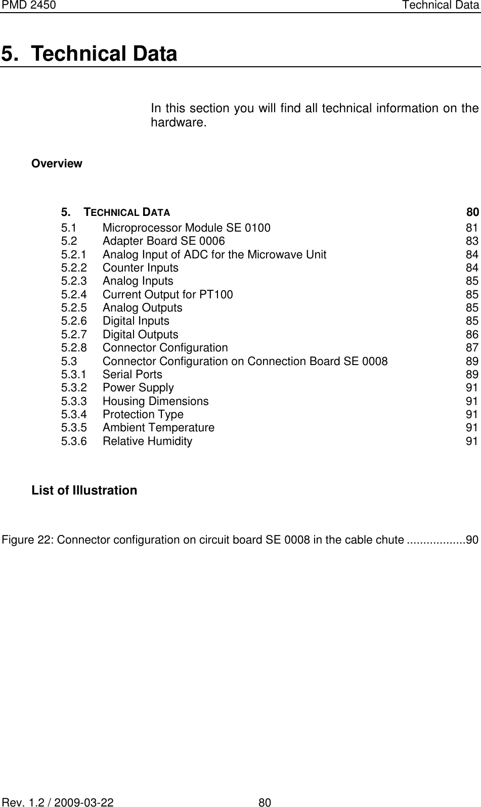 PMD 2450    Technical Data Rev. 1.2 / 2009-03-22                                             80 5.  Technical Data  In this section you will find all technical information on the hardware.  Overview   5. TECHNICAL DATA 80 5.1 Microprocessor Module SE 0100  81 5.2 Adapter Board SE 0006  83 5.2.1 Analog Input of ADC for the Microwave Unit  84 5.2.2 Counter Inputs  84 5.2.3 Analog Inputs  85 5.2.4 Current Output for PT100  85 5.2.5 Analog Outputs  85 5.2.6 Digital Inputs  85 5.2.7 Digital Outputs  86 5.2.8 Connector Configuration  87 5.3 Connector Configuration on Connection Board SE 0008  89 5.3.1 Serial Ports  89 5.3.2 Power Supply  91 5.3.3 Housing Dimensions  91 5.3.4 Protection Type  91 5.3.5 Ambient Temperature  91 5.3.6 Relative Humidity  91   List of Illustration   Figure 22: Connector configuration on circuit board SE 0008 in the cable chute ..................90          