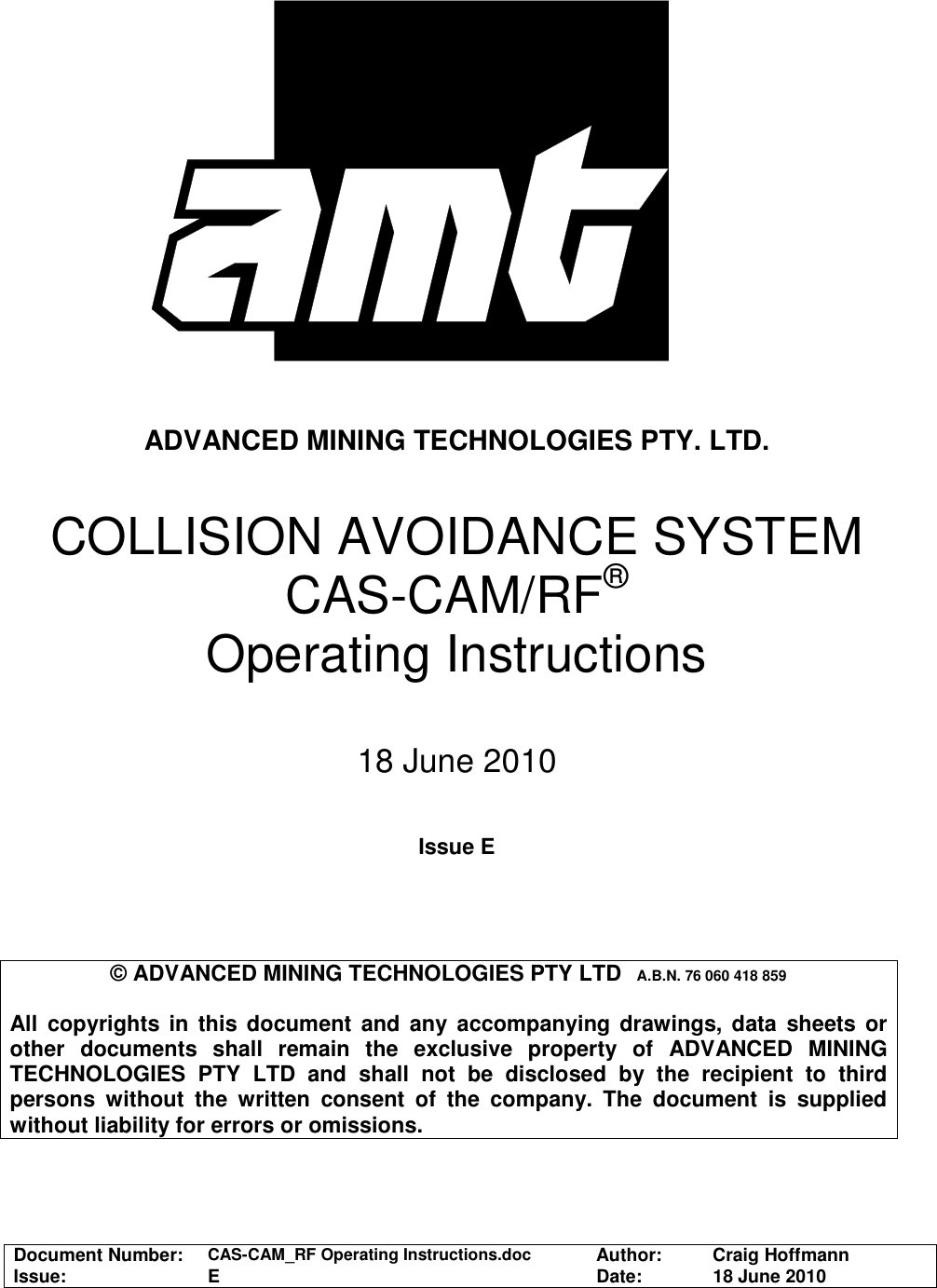  Document Number:  CAS-CAM_RF Operating Instructions.doc Author:   Craig Hoffmann Issue:   E  Date:   18 June 2010       ADVANCED MINING TECHNOLOGIES PTY. LTD.   COLLISION AVOIDANCE SYSTEM  CAS-CAM/RF® Operating Instructions  18 June 2010   Issue E     © ADVANCED MINING TECHNOLOGIES PTY LTD  A.B.N. 76 060 418 859  All copyrights  in  this document  and  any  accompanying drawings,  data sheets or other  documents  shall  remain  the  exclusive  property  of  ADVANCED  MINING TECHNOLOGIES  PTY  LTD  and  shall  not  be  disclosed  by  the  recipient  to  third persons  without  the  written  consent  of  the  company.  The  document  is  supplied without liability for errors or omissions.  