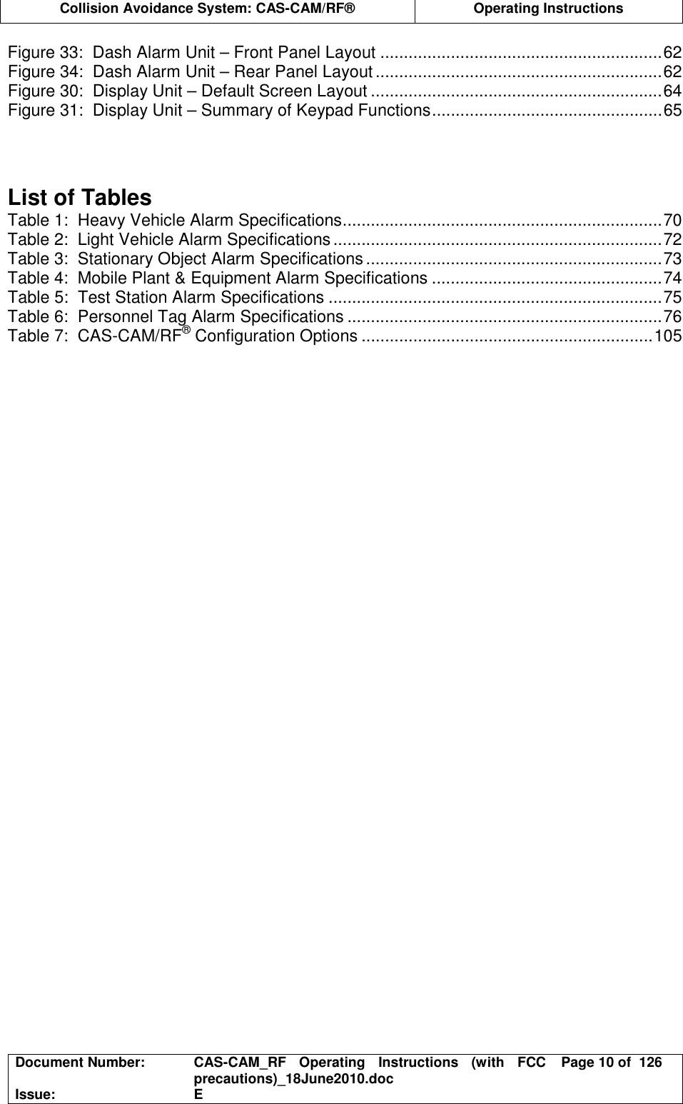  Collision Avoidance System: CAS-CAM/RF®  Operating Instructions  Document Number:  CAS-CAM_RF  Operating  Instructions  (with  FCC precautions)_18June2010.doc  Page 10 of  126 Issue:  E  Figure 33:  Dash Alarm Unit – Front Panel Layout ............................................................62 Figure 34:  Dash Alarm Unit – Rear Panel Layout.............................................................62 Figure 30:  Display Unit – Default Screen Layout ..............................................................64 Figure 31:  Display Unit – Summary of Keypad Functions.................................................65    List of Tables Table 1:  Heavy Vehicle Alarm Specifications....................................................................70 Table 2:  Light Vehicle Alarm Specifications......................................................................72 Table 3:  Stationary Object Alarm Specifications ...............................................................73 Table 4:  Mobile Plant &amp; Equipment Alarm Specifications .................................................74 Table 5:  Test Station Alarm Specifications .......................................................................75 Table 6:  Personnel Tag Alarm Specifications ...................................................................76 Table 7:  CAS-CAM/RF® Configuration Options ..............................................................105  