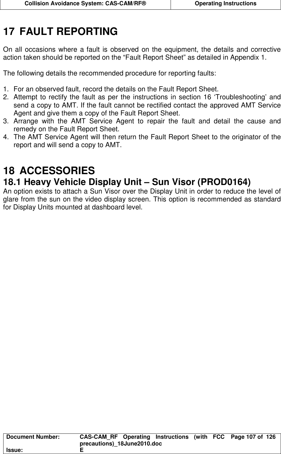  Collision Avoidance System: CAS-CAM/RF®  Operating Instructions  Document Number:  CAS-CAM_RF  Operating  Instructions  (with  FCC precautions)_18June2010.doc  Page 107 of  126 Issue:  E   17  FAULT REPORTING  On all occasions where a fault is observed on the equipment, the details and corrective action taken should be reported on the “Fault Report Sheet” as detailed in Appendix 1.  The following details the recommended procedure for reporting faults:  1.  For an observed fault, record the details on the Fault Report Sheet. 2.  Attempt to rectify the fault as per the instructions in section 16 ‘Troubleshooting’ and send a copy to AMT. If the fault cannot be rectified contact the approved AMT Service Agent and give them a copy of the Fault Report Sheet. 3.  Arrange  with  the  AMT  Service  Agent  to  repair  the  fault  and  detail  the  cause  and remedy on the Fault Report Sheet. 4.  The AMT Service Agent will then return the Fault Report Sheet to the originator of the report and will send a copy to AMT.   18  ACCESSORIES 18.1 Heavy Vehicle Display Unit – Sun Visor (PROD0164) An option exists to attach a Sun Visor over the Display Unit in order to reduce the level of glare from the sun on the video display screen. This option is recommended as standard for Display Units mounted at dashboard level.  