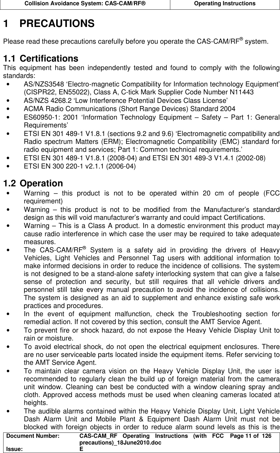  Collision Avoidance System: CAS-CAM/RF®  Operating Instructions  Document Number:  CAS-CAM_RF  Operating  Instructions  (with  FCC precautions)_18June2010.doc  Page 11 of  126 Issue:  E  1  PRECAUTIONS  Please read these precautions carefully before you operate the CAS-CAM/RF® system.  1.1 Certifications This  equipment  has  been  independently  tested  and  found  to  comply  with  the  following standards: •  AS/NZS3548 ‘Electro-magnetic Compatibility for Information technology Equipment’ (CISPR22, EN55022), Class A, C-tick Mark Supplier Code Number N11443 •  AS/NZS 4268.2 ‘Low Interference Potential Devices Class License’ •  ACMA Radio Communications (Short Range Devices) Standard 2004 •  ES60950-1:  2001  ‘Information  Technology Equipment – Safety  –  Part 1: General Requirements’ •  ETSI EN 301 489-1 V1.8.1 (sections 9.2 and 9.6) ‘Electromagnetic compatibility and Radio spectrum Matters (ERM); Electromagnetic Compatibility (EMC) standard for radio equipment and services; Part 1: Common technical requirements.’ •  ETSI EN 301 489-1 V1.8.1 (2008-04) and ETSI EN 301 489-3 V1.4.1 (2002-08) •  ETSI EN 300 220-1 v2.1.1 (2006-04)  1.2 Operation •  Warning  –  this  product  is  not  to  be  operated  within  20  cm  of  people  (FCC requirement) •  Warning  –  this  product  is  not  to  be  modified  from  the  Manufacturer’s  standard design as this will void manufacturer’s warranty and could impact Certifications. •  Warning – This is a Class A product. In a domestic environment this product may cause radio interference in which case the user may be required to take adequate measures. •  The  CAS-CAM/RF®  System  is  a  safety  aid  in  providing  the  drivers  of  Heavy Vehicles,  Light  Vehicles  and  Personnel  Tag  users  with  additional  information  to make informed decisions in order to reduce the incidence of collisions. The system is not designed to be a stand-alone safety interlocking system that can give a false sense  of  protection  and  security,  but  still  requires  that  all  vehicle  drivers  and personnel  still  take  every  manual  precaution  to  avoid  the  incidence  of  collisions. The system is designed as an aid to supplement and enhance existing safe work practices and procedures. •  In  the  event  of  equipment  malfunction,  check  the  Troubleshooting  section  for remedial action. If not covered by this section, consult the AMT Service Agent. •  To prevent fire or shock hazard, do not expose the Heavy Vehicle Display Unit to rain or moisture. •  To avoid electrical shock, do not open the electrical equipment enclosures. There are no user serviceable parts located inside the equipment items. Refer servicing to the AMT Service Agent. •  To  maintain  clear  camera  vision  on  the  Heavy  Vehicle  Display  Unit,  the  user  is recommended to regularly clean the build up of foreign material from the camera unit  window.  Cleaning  can  best  be  conducted  with  a  window  cleaning  spray  and cloth. Approved access methods must be used when cleaning cameras located at heights. •  The audible alarms contained within the Heavy Vehicle Display Unit, Light Vehicle Dash  Alarm  Unit  and  Mobile  Plant  &amp;  Equipment  Dash  Alarm  Unit  must  not  be blocked  with  foreign  objects  in  order  to  reduce  alarm  sound  levels  as  this  is  the 