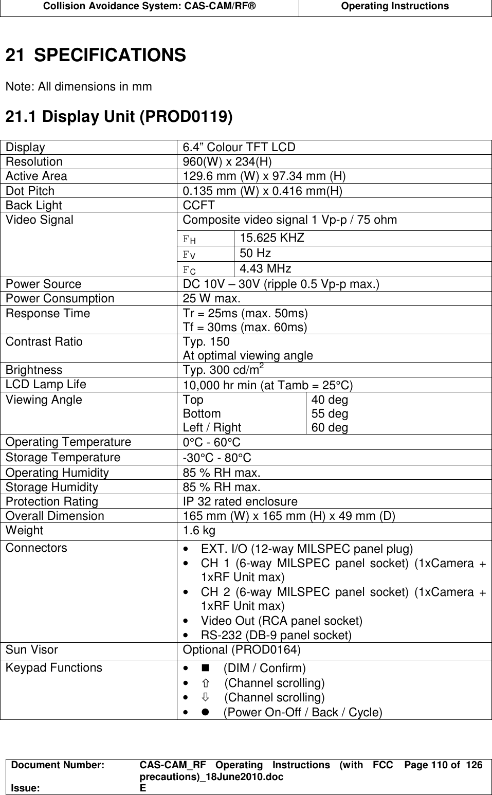  Collision Avoidance System: CAS-CAM/RF®  Operating Instructions  Document Number:  CAS-CAM_RF  Operating  Instructions  (with  FCC precautions)_18June2010.doc  Page 110 of  126 Issue:  E   21  SPECIFICATIONS  Note: All dimensions in mm  21.1 Display Unit (PROD0119)  Display  6.4” Colour TFT LCD Resolution  960(W) x 234(H) Active Area  129.6 mm (W) x 97.34 mm (H) Dot Pitch  0.135 mm (W) x 0.416 mm(H) Back Light  CCFT Composite video signal 1 Vp-p / 75 ohm FH 15.625 KHZ FV 50 Hz Video Signal FC 4.43 MHz Power Source  DC 10V – 30V (ripple 0.5 Vp-p max.) Power Consumption  25 W max. Response Time  Tr = 25ms (max. 50ms) Tf = 30ms (max. 60ms) Contrast Ratio  Typ. 150 At optimal viewing angle Brightness  Typ. 300 cd/m2 LCD Lamp Life  10,000 hr min (at Tamb = 25°C) Viewing Angle  Top Bottom Left / Right 40 deg 55 deg 60 deg Operating Temperature  0°C - 60°C Storage Temperature  -30°C - 80°C Operating Humidity  85 % RH max. Storage Humidity  85 % RH max. Protection Rating  IP 32 rated enclosure Overall Dimension  165 mm (W) x 165 mm (H) x 49 mm (D) Weight  1.6 kg Connectors  •  EXT. I/O (12-way MILSPEC panel plug) •  CH 1 (6-way  MILSPEC panel socket) (1xCamera + 1xRF Unit max) •  CH 2 (6-way  MILSPEC panel socket) (1xCamera + 1xRF Unit max) •  Video Out (RCA panel socket) •  RS-232 (DB-9 panel socket) Sun Visor  Optional (PROD0164) Keypad Functions  •     (DIM / Confirm) •     (Channel scrolling) •     (Channel scrolling) •     (Power On-Off / Back / Cycle) 