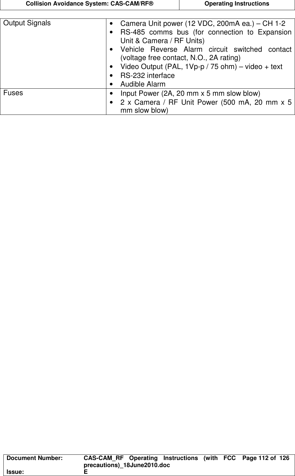  Collision Avoidance System: CAS-CAM/RF®  Operating Instructions  Document Number:  CAS-CAM_RF  Operating  Instructions  (with  FCC precautions)_18June2010.doc  Page 112 of  126 Issue:  E  Output Signals  •  Camera Unit power (12 VDC, 200mA ea.) – CH 1-2 •  RS-485  comms  bus  (for  connection  to  Expansion Unit &amp; Camera / RF Units) •  Vehicle  Reverse  Alarm  circuit  switched  contact (voltage free contact, N.O., 2A rating) •  Video Output (PAL, 1Vp-p / 75 ohm) – video + text •  RS-232 interface •  Audible Alarm Fuses  •  Input Power (2A, 20 mm x 5 mm slow blow) •  2 x Camera / RF Unit  Power  (500  mA,  20  mm  x  5 mm slow blow)  