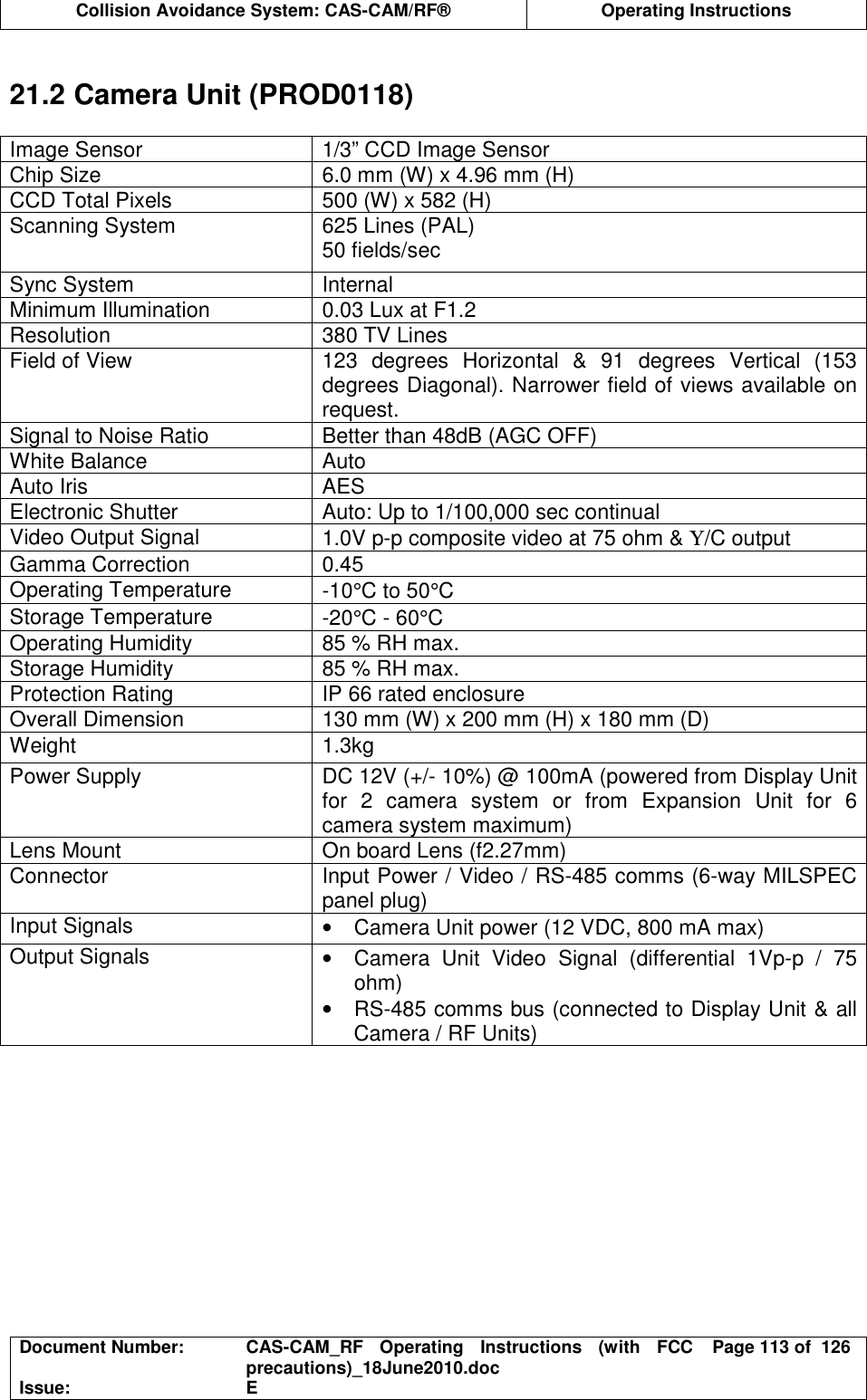  Collision Avoidance System: CAS-CAM/RF®  Operating Instructions  Document Number:  CAS-CAM_RF  Operating  Instructions  (with  FCC precautions)_18June2010.doc  Page 113 of  126 Issue:  E   21.2 Camera Unit (PROD0118)  Image Sensor  1/3” CCD Image Sensor Chip Size  6.0 mm (W) x 4.96 mm (H) CCD Total Pixels  500 (W) x 582 (H) Scanning System  625 Lines (PAL) 50 fields/sec Sync System  Internal Minimum Illumination  0.03 Lux at F1.2 Resolution  380 TV Lines Field of View  123  degrees  Horizontal  &amp;  91  degrees  Vertical  (153 degrees Diagonal). Narrower field of views available on request. Signal to Noise Ratio  Better than 48dB (AGC OFF) White Balance  Auto Auto Iris  AES Electronic Shutter  Auto: Up to 1/100,000 sec continual Video Output Signal  1.0V p-p composite video at 75 ohm &amp; Υ/C output Gamma Correction  0.45 Operating Temperature  -10°C to 50°C Storage Temperature  -20°C - 60°C Operating Humidity  85 % RH max. Storage Humidity  85 % RH max. Protection Rating  IP 66 rated enclosure Overall Dimension  130 mm (W) x 200 mm (H) x 180 mm (D) Weight  1.3kg Power Supply  DC 12V (+/- 10%) @ 100mA (powered from Display Unit for  2  camera  system  or  from  Expansion  Unit  for  6 camera system maximum) Lens Mount  On board Lens (f2.27mm) Connector  Input Power / Video / RS-485 comms (6-way MILSPEC panel plug) Input Signals  •  Camera Unit power (12 VDC, 800 mA max) Output Signals  •  Camera  Unit  Video  Signal  (differential  1Vp-p  /  75 ohm) •  RS-485 comms bus (connected to Display Unit &amp; all Camera / RF Units)  