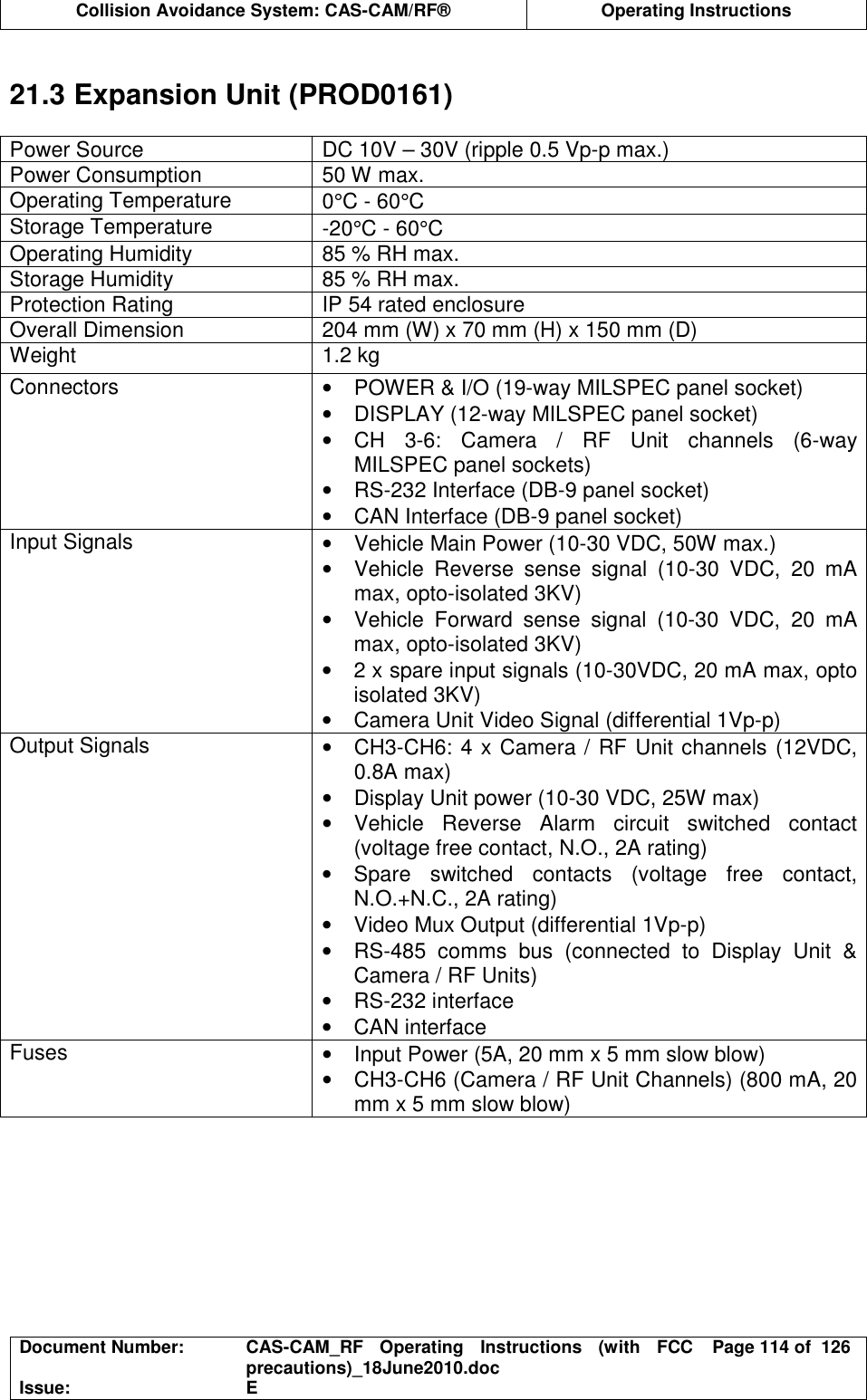  Collision Avoidance System: CAS-CAM/RF®  Operating Instructions  Document Number:  CAS-CAM_RF  Operating  Instructions  (with  FCC precautions)_18June2010.doc  Page 114 of  126 Issue:  E   21.3 Expansion Unit (PROD0161)  Power Source  DC 10V – 30V (ripple 0.5 Vp-p max.) Power Consumption  50 W max. Operating Temperature  0°C - 60°C Storage Temperature  -20°C - 60°C Operating Humidity  85 % RH max. Storage Humidity  85 % RH max. Protection Rating  IP 54 rated enclosure Overall Dimension  204 mm (W) x 70 mm (H) x 150 mm (D) Weight  1.2 kg Connectors  •  POWER &amp; I/O (19-way MILSPEC panel socket) •  DISPLAY (12-way MILSPEC panel socket) •  CH  3-6:  Camera  /  RF  Unit  channels  (6-way MILSPEC panel sockets) •  RS-232 Interface (DB-9 panel socket) •  CAN Interface (DB-9 panel socket) Input Signals  •  Vehicle Main Power (10-30 VDC, 50W max.) •  Vehicle  Reverse  sense  signal  (10-30  VDC,  20  mA max, opto-isolated 3KV) •  Vehicle  Forward  sense  signal  (10-30  VDC,  20  mA max, opto-isolated 3KV) •  2 x spare input signals (10-30VDC, 20 mA max, opto isolated 3KV) •  Camera Unit Video Signal (differential 1Vp-p) Output Signals  •  CH3-CH6: 4 x Camera / RF Unit channels (12VDC, 0.8A max) •  Display Unit power (10-30 VDC, 25W max) •  Vehicle  Reverse  Alarm  circuit  switched  contact (voltage free contact, N.O., 2A rating) •  Spare  switched  contacts  (voltage  free  contact, N.O.+N.C., 2A rating) •  Video Mux Output (differential 1Vp-p) •  RS-485  comms  bus  (connected  to  Display  Unit  &amp; Camera / RF Units) •  RS-232 interface •  CAN interface Fuses  •  Input Power (5A, 20 mm x 5 mm slow blow) •  CH3-CH6 (Camera / RF Unit Channels) (800 mA, 20 mm x 5 mm slow blow)  