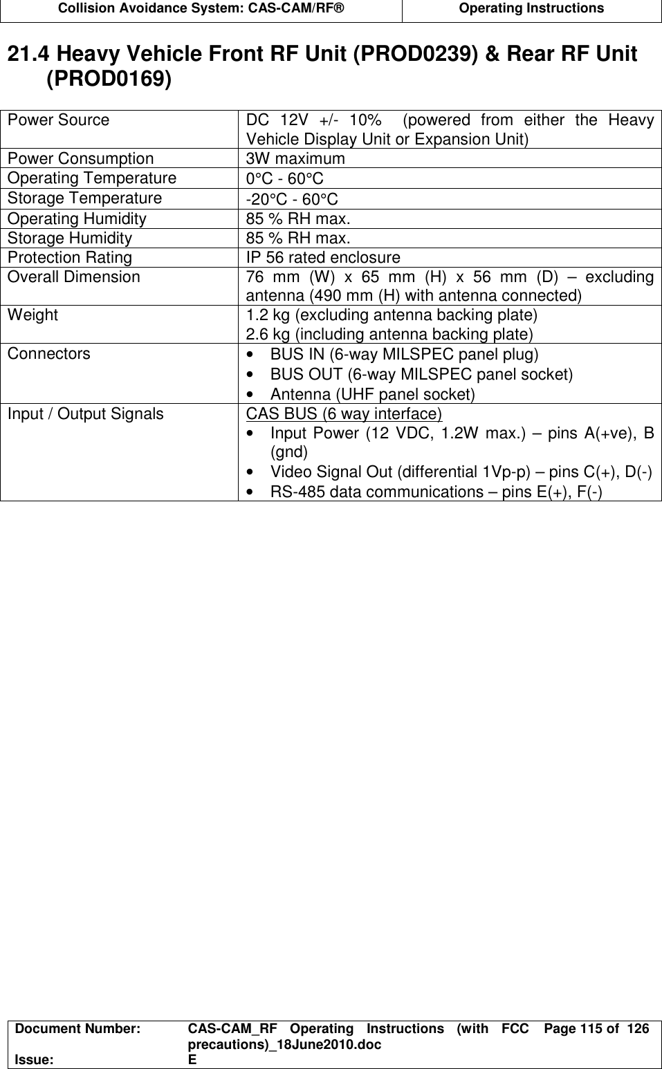  Collision Avoidance System: CAS-CAM/RF®  Operating Instructions  Document Number:  CAS-CAM_RF  Operating  Instructions  (with  FCC precautions)_18June2010.doc  Page 115 of  126 Issue:  E  21.4 Heavy Vehicle Front RF Unit (PROD0239) &amp; Rear RF Unit (PROD0169)  Power Source  DC  12V  +/-  10%    (powered  from  either  the  Heavy Vehicle Display Unit or Expansion Unit) Power Consumption  3W maximum Operating Temperature  0°C - 60°C Storage Temperature  -20°C - 60°C Operating Humidity  85 % RH max. Storage Humidity  85 % RH max. Protection Rating  IP 56 rated enclosure Overall Dimension  76  mm  (W)  x  65  mm  (H)  x  56  mm  (D)  –  excluding antenna (490 mm (H) with antenna connected) Weight  1.2 kg (excluding antenna backing plate) 2.6 kg (including antenna backing plate) Connectors  •  BUS IN (6-way MILSPEC panel plug) •  BUS OUT (6-way MILSPEC panel socket) •  Antenna (UHF panel socket) Input / Output Signals  CAS BUS (6 way interface) •  Input Power (12 VDC, 1.2W max.) – pins A(+ve), B (gnd) •  Video Signal Out (differential 1Vp-p) – pins C(+), D(-) •  RS-485 data communications – pins E(+), F(-)  