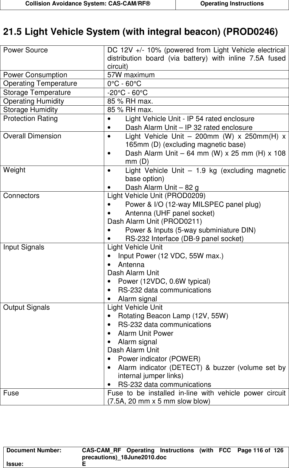  Collision Avoidance System: CAS-CAM/RF®  Operating Instructions  Document Number:  CAS-CAM_RF  Operating  Instructions  (with  FCC precautions)_18June2010.doc  Page 116 of  126 Issue:  E   21.5 Light Vehicle System (with integral beacon) (PROD0246)  Power Source  DC 12V +/- 10% (powered from Light Vehicle electrical distribution  board  (via  battery)  with  inline  7.5A  fused circuit) Power Consumption  57W maximum Operating Temperature  0°C - 60°C Storage Temperature  -20°C - 60°C Operating Humidity  85 % RH max. Storage Humidity  85 % RH max. Protection Rating  •  Light Vehicle Unit - IP 54 rated enclosure •  Dash Alarm Unit – IP 32 rated enclosure Overall Dimension  •  Light  Vehicle  Unit  –  200mm  (W)  x  250mm(H)  x 165mm (D) (excluding magnetic base) •  Dash Alarm Unit – 64 mm (W) x 25 mm (H) x 108 mm (D) Weight  •  Light  Vehicle  Unit  –  1.9  kg  (excluding  magnetic base option) •  Dash Alarm Unit – 82 g Connectors  Light Vehicle Unit (PROD0209) •  Power &amp; I/O (12-way MILSPEC panel plug) •  Antenna (UHF panel socket) Dash Alarm Unit (PROD0211) •  Power &amp; Inputs (5-way subminiature DIN) •  RS-232 Interface (DB-9 panel socket) Input Signals  Light Vehicle Unit •  Input Power (12 VDC, 55W max.) •  Antenna Dash Alarm Unit •  Power (12VDC, 0.6W typical) •  RS-232 data communications •  Alarm signal Output Signals  Light Vehicle Unit  •  Rotating Beacon Lamp (12V, 55W) •  RS-232 data communications •  Alarm Unit Power •  Alarm signal Dash Alarm Unit •  Power indicator (POWER) •  Alarm indicator (DETECT) &amp;  buzzer (volume set by internal jumper links) •  RS-232 data communications Fuse  Fuse  to  be  installed  in-line  with  vehicle  power  circuit (7.5A, 20 mm x 5 mm slow blow)  