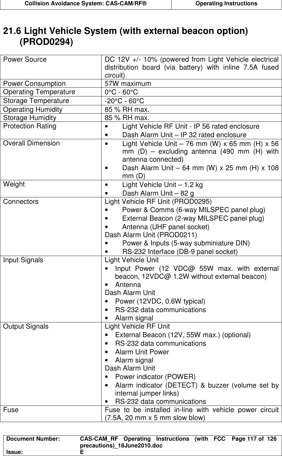  Collision Avoidance System: CAS-CAM/RF®  Operating Instructions  Document Number:  CAS-CAM_RF  Operating  Instructions  (with  FCC precautions)_18June2010.doc  Page 117 of  126 Issue:  E   21.6 Light Vehicle System (with external beacon option) (PROD0294)  Power Source  DC 12V +/- 10% (powered from Light Vehicle electrical distribution  board  (via  battery)  with  inline  7.5A  fused circuit) Power Consumption  57W maximum Operating Temperature  0°C - 60°C Storage Temperature  -20°C - 60°C Operating Humidity  85 % RH max. Storage Humidity  85 % RH max. Protection Rating  •  Light Vehicle RF Unit - IP 56 rated enclosure •  Dash Alarm Unit – IP 32 rated enclosure Overall Dimension  •  Light Vehicle Unit – 76 mm (W) x 65 mm (H) x 56 mm  (D)  –  excluding  antenna  (490  mm  (H)  with antenna connected) •  Dash Alarm Unit – 64 mm (W) x 25 mm (H) x 108 mm (D) Weight  •  Light Vehicle Unit – 1.2 kg •  Dash Alarm Unit – 82 g Connectors  Light Vehicle RF Unit (PROD0295) •  Power &amp; Comms (6-way MILSPEC panel plug) •  External Beacon (2-way MILSPEC panel plug) •  Antenna (UHF panel socket) Dash Alarm Unit (PROD0211) •  Power &amp; Inputs (5-way subminiature DIN) •  RS-232 Interface (DB-9 panel socket) Input Signals  Light Vehicle Unit •  Input  Power  (12  VDC@  55W  max.  with  external beacon, 12VDC@ 1.2W without external beacon) •  Antenna Dash Alarm Unit •  Power (12VDC, 0.6W typical) •  RS-232 data communications •  Alarm signal Output Signals  Light Vehicle RF Unit  •  External Beacon (12V, 55W max.) (optional) •  RS-232 data communications •  Alarm Unit Power •  Alarm signal Dash Alarm Unit •  Power indicator (POWER) •  Alarm indicator (DETECT) &amp;  buzzer (volume set by internal jumper links) •  RS-232 data communications Fuse  Fuse  to  be  installed  in-line  with  vehicle  power  circuit (7.5A, 20 mm x 5 mm slow blow)  