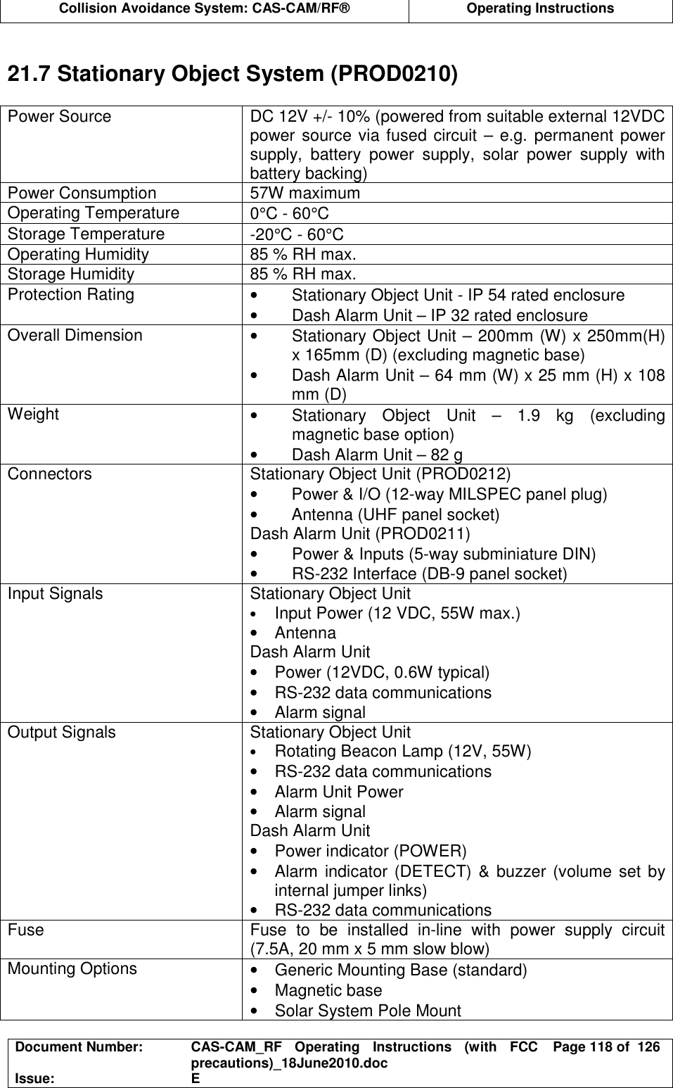  Collision Avoidance System: CAS-CAM/RF®  Operating Instructions  Document Number:  CAS-CAM_RF  Operating  Instructions  (with  FCC precautions)_18June2010.doc  Page 118 of  126 Issue:  E   21.7 Stationary Object System (PROD0210)  Power Source  DC 12V +/- 10% (powered from suitable external 12VDC power source via fused circuit – e.g. permanent power supply,  battery  power  supply,  solar  power  supply  with battery backing) Power Consumption  57W maximum Operating Temperature  0°C - 60°C Storage Temperature  -20°C - 60°C Operating Humidity  85 % RH max. Storage Humidity  85 % RH max. Protection Rating  •  Stationary Object Unit - IP 54 rated enclosure •  Dash Alarm Unit – IP 32 rated enclosure Overall Dimension  •  Stationary Object Unit – 200mm (W) x 250mm(H) x 165mm (D) (excluding magnetic base) •  Dash Alarm Unit – 64 mm (W) x 25 mm (H) x 108 mm (D) Weight  •  Stationary  Object  Unit  –  1.9  kg  (excluding magnetic base option) •  Dash Alarm Unit – 82 g Connectors  Stationary Object Unit (PROD0212) •  Power &amp; I/O (12-way MILSPEC panel plug) •  Antenna (UHF panel socket) Dash Alarm Unit (PROD0211) •  Power &amp; Inputs (5-way subminiature DIN) •  RS-232 Interface (DB-9 panel socket) Input Signals  Stationary Object Unit • Input Power (12 VDC, 55W max.) •  Antenna Dash Alarm Unit •  Power (12VDC, 0.6W typical) •  RS-232 data communications •  Alarm signal Output Signals  Stationary Object Unit • Rotating Beacon Lamp (12V, 55W) •  RS-232 data communications •  Alarm Unit Power •  Alarm signal Dash Alarm Unit •  Power indicator (POWER) •  Alarm indicator (DETECT) &amp;  buzzer (volume set by internal jumper links) •  RS-232 data communications Fuse  Fuse  to  be  installed  in-line  with  power  supply  circuit (7.5A, 20 mm x 5 mm slow blow) Mounting Options  •  Generic Mounting Base (standard) •  Magnetic base •  Solar System Pole Mount 