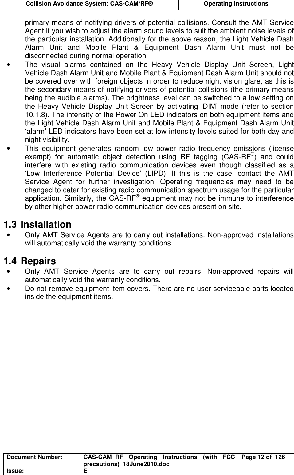  Collision Avoidance System: CAS-CAM/RF®  Operating Instructions  Document Number:  CAS-CAM_RF  Operating  Instructions  (with  FCC precautions)_18June2010.doc  Page 12 of  126 Issue:  E  primary means of notifying drivers of potential collisions. Consult the AMT Service Agent if you wish to adjust the alarm sound levels to suit the ambient noise levels of the particular installation. Additionally for the above reason, the Light Vehicle Dash Alarm  Unit  and  Mobile  Plant  &amp;  Equipment  Dash  Alarm  Unit  must  not  be disconnected during normal operation. •  The  visual  alarms  contained  on  the  Heavy  Vehicle  Display  Unit  Screen,  Light Vehicle Dash Alarm Unit and Mobile Plant &amp; Equipment Dash Alarm Unit should not be covered over with foreign objects in order to reduce night vision glare, as this is the secondary means of notifying drivers of potential collisions (the primary means being the audible alarms). The brightness level can be switched to a low setting on the Heavy Vehicle Display Unit Screen  by activating ‘DIM’ mode (refer to section 10.1.8). The intensity of the Power On LED indicators on both equipment items and the Light Vehicle Dash Alarm Unit and Mobile Plant &amp; Equipment Dash Alarm Unit ‘alarm’ LED indicators have been set at low intensity levels suited for both day and night visibility. •  This  equipment  generates  random  low  power  radio  frequency  emissions  (license exempt)  for  automatic  object  detection  using  RF  tagging  (CAS-RF®)  and  could interfere  with  existing  radio  communication  devices  even  though  classified  as  a ‘Low  Interference  Potential  Device’  (LIPD).  If  this  is  the  case,  contact  the  AMT Service  Agent  for  further  investigation.  Operating  frequencies  may  need  to  be changed to cater for existing radio communication spectrum usage for the particular application. Similarly, the CAS-RF® equipment may not be immune to interference by other higher power radio communication devices present on site.  1.3 Installation •  Only AMT Service Agents are to carry out installations. Non-approved installations will automatically void the warranty conditions.  1.4 Repairs •  Only  AMT  Service  Agents  are  to  carry  out  repairs.  Non-approved  repairs  will automatically void the warranty conditions. •  Do not remove equipment item covers. There are no user serviceable parts located inside the equipment items.  