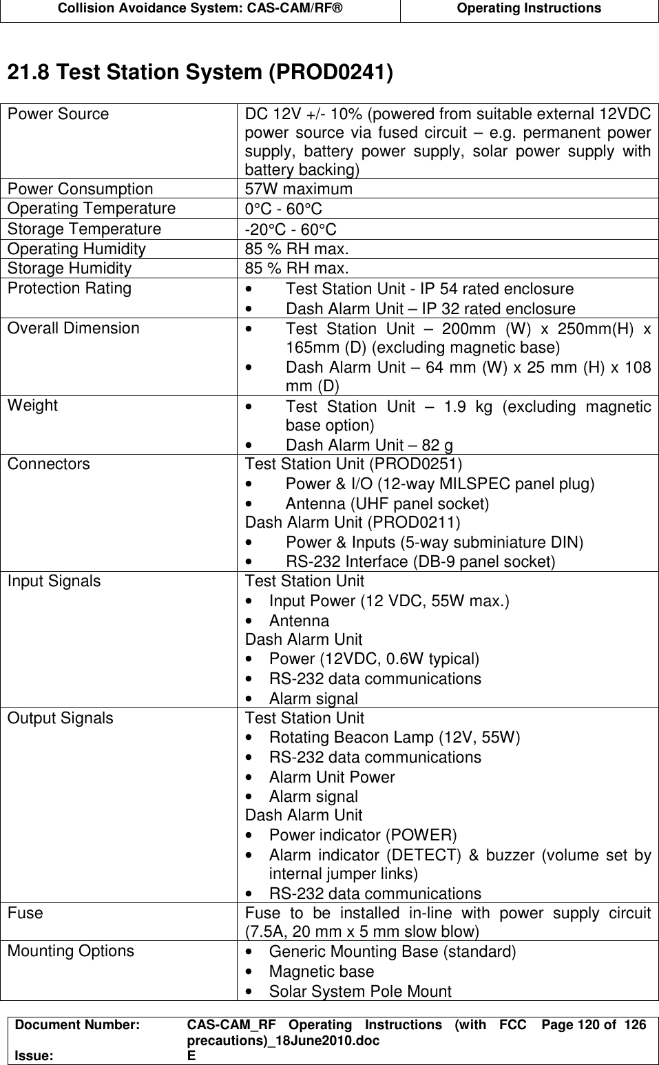  Collision Avoidance System: CAS-CAM/RF®  Operating Instructions  Document Number:  CAS-CAM_RF  Operating  Instructions  (with  FCC precautions)_18June2010.doc  Page 120 of  126 Issue:  E   21.8 Test Station System (PROD0241)  Power Source  DC 12V +/- 10% (powered from suitable external 12VDC power source via fused circuit – e.g. permanent power supply,  battery  power  supply,  solar  power  supply  with battery backing) Power Consumption  57W maximum Operating Temperature  0°C - 60°C Storage Temperature  -20°C - 60°C Operating Humidity  85 % RH max. Storage Humidity  85 % RH max. Protection Rating  •  Test Station Unit - IP 54 rated enclosure •  Dash Alarm Unit – IP 32 rated enclosure Overall Dimension  •  Test  Station  Unit  –  200mm  (W)  x  250mm(H)  x 165mm (D) (excluding magnetic base) •  Dash Alarm Unit – 64 mm (W) x 25 mm (H) x 108 mm (D) Weight  •  Test  Station  Unit  –  1.9  kg  (excluding  magnetic base option) •  Dash Alarm Unit – 82 g Connectors  Test Station Unit (PROD0251) •  Power &amp; I/O (12-way MILSPEC panel plug) •  Antenna (UHF panel socket) Dash Alarm Unit (PROD0211) •  Power &amp; Inputs (5-way subminiature DIN) •  RS-232 Interface (DB-9 panel socket) Input Signals  Test Station Unit •  Input Power (12 VDC, 55W max.) •  Antenna Dash Alarm Unit •  Power (12VDC, 0.6W typical) •  RS-232 data communications •  Alarm signal Output Signals  Test Station Unit  •  Rotating Beacon Lamp (12V, 55W) •  RS-232 data communications •  Alarm Unit Power •  Alarm signal Dash Alarm Unit •  Power indicator (POWER) •  Alarm indicator (DETECT) &amp;  buzzer (volume set by internal jumper links) •  RS-232 data communications Fuse  Fuse  to  be  installed  in-line  with  power  supply  circuit (7.5A, 20 mm x 5 mm slow blow) Mounting Options  •  Generic Mounting Base (standard) •  Magnetic base •  Solar System Pole Mount 