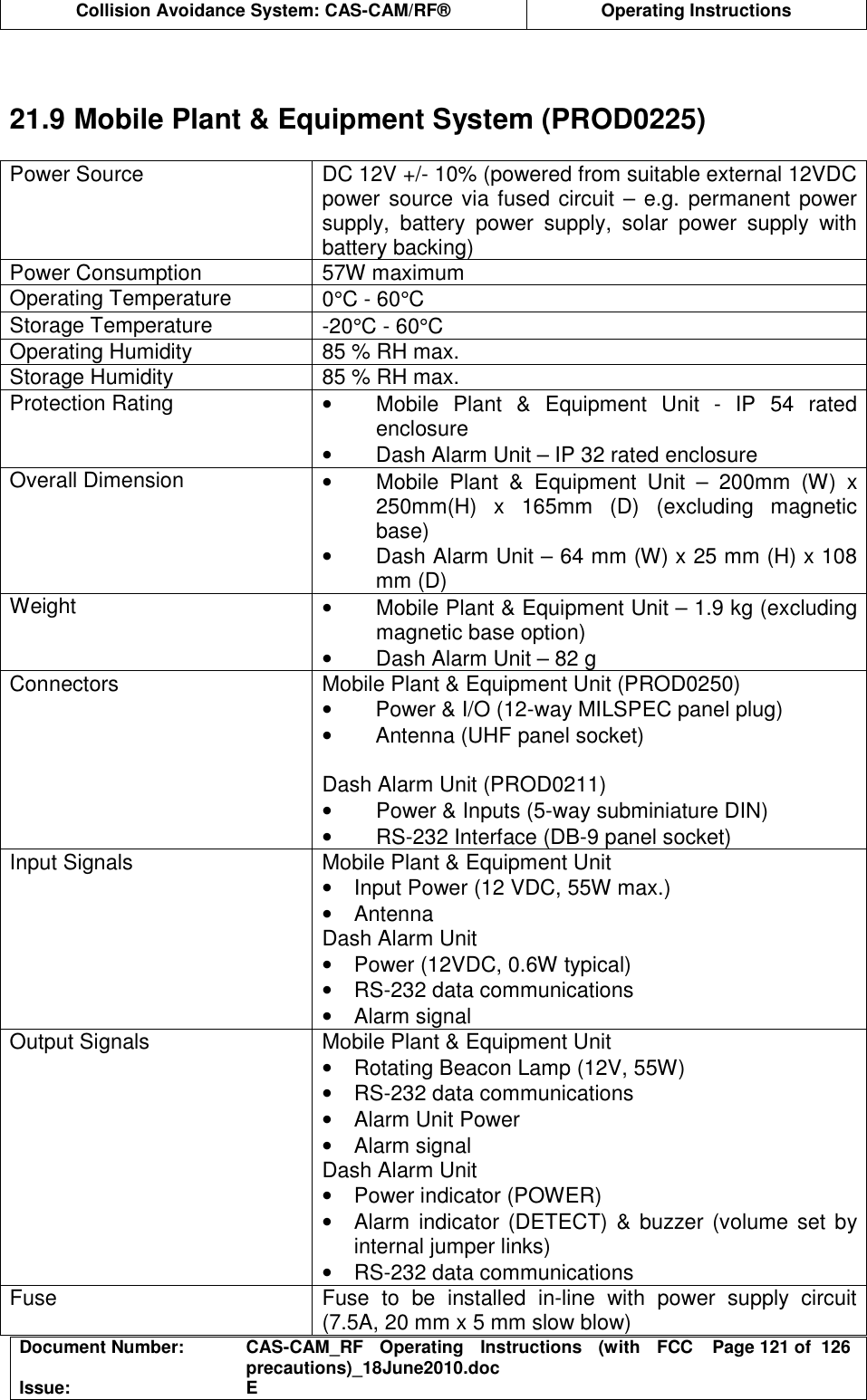  Collision Avoidance System: CAS-CAM/RF®  Operating Instructions  Document Number:  CAS-CAM_RF  Operating  Instructions  (with  FCC precautions)_18June2010.doc  Page 121 of  126 Issue:  E    21.9 Mobile Plant &amp; Equipment System (PROD0225)  Power Source  DC 12V +/- 10% (powered from suitable external 12VDC power source via fused circuit – e.g. permanent power supply,  battery  power  supply,  solar  power  supply  with battery backing) Power Consumption  57W maximum Operating Temperature  0°C - 60°C Storage Temperature  -20°C - 60°C Operating Humidity  85 % RH max. Storage Humidity  85 % RH max. Protection Rating  •  Mobile  Plant  &amp;  Equipment  Unit  -  IP  54  rated enclosure •  Dash Alarm Unit – IP 32 rated enclosure Overall Dimension  •  Mobile  Plant  &amp;  Equipment  Unit  –  200mm  (W)  x 250mm(H)  x  165mm  (D)  (excluding  magnetic base) •  Dash Alarm Unit – 64 mm (W) x 25 mm (H) x 108 mm (D) Weight  •  Mobile Plant &amp; Equipment Unit – 1.9 kg (excluding magnetic base option) •  Dash Alarm Unit – 82 g Connectors  Mobile Plant &amp; Equipment Unit (PROD0250) •  Power &amp; I/O (12-way MILSPEC panel plug) •  Antenna (UHF panel socket)  Dash Alarm Unit (PROD0211) •  Power &amp; Inputs (5-way subminiature DIN) •  RS-232 Interface (DB-9 panel socket) Input Signals  Mobile Plant &amp; Equipment Unit •  Input Power (12 VDC, 55W max.) •  Antenna Dash Alarm Unit •  Power (12VDC, 0.6W typical) •  RS-232 data communications •  Alarm signal Output Signals  Mobile Plant &amp; Equipment Unit •  Rotating Beacon Lamp (12V, 55W) •  RS-232 data communications •  Alarm Unit Power •  Alarm signal Dash Alarm Unit •  Power indicator (POWER) •  Alarm indicator (DETECT) &amp;  buzzer (volume set by internal jumper links) •  RS-232 data communications Fuse  Fuse  to  be  installed  in-line  with  power  supply  circuit (7.5A, 20 mm x 5 mm slow blow) 