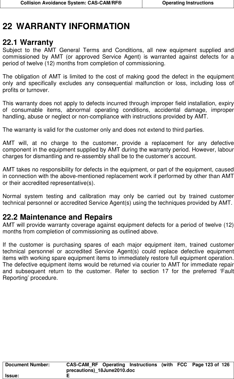  Collision Avoidance System: CAS-CAM/RF®  Operating Instructions  Document Number:  CAS-CAM_RF  Operating  Instructions  (with  FCC precautions)_18June2010.doc  Page 123 of  126 Issue:  E   22  WARRANTY INFORMATION  22.1 Warranty Subject  to  the  AMT  General  Terms  and  Conditions,  all  new  equipment  supplied  and commissioned  by  AMT  (or  approved  Service  Agent)  is  warranted  against  defects  for  a period of twelve (12) months from completion of commissioning.  The obligation of AMT is limited to the cost of making good the defect in the equipment only  and  specifically  excludes  any  consequential  malfunction  or  loss,  including  loss  of profits or turnover.  This warranty does not apply to defects incurred through improper field installation, expiry of  consumable  items,  abnormal  operating  conditions,  accidental  damage,  improper handling, abuse or neglect or non-compliance with instructions provided by AMT.  The warranty is valid for the customer only and does not extend to third parties.  AMT  will,  at  no  charge  to  the  customer,  provide  a  replacement  for  any  defective component in the equipment supplied by AMT during the warranty period. However, labour charges for dismantling and re-assembly shall be to the customer’s account.  AMT takes no responsibility for defects in the equipment, or part of the equipment, caused in connection with the above-mentioned replacement work if performed by other than AMT or their accredited representative(s).  Normal  system  testing  and  calibration  may  only  be  carried  out  by  trained  customer technical personnel or accredited Service Agent(s) using the techniques provided by AMT.  22.2 Maintenance and Repairs AMT will provide warranty coverage against equipment defects for a period of twelve (12) months from completion of commissioning as outlined above.  If  the  customer  is  purchasing  spares  of  each  major  equipment  item,  trained  customer technical  personnel  or  accredited  Service  Agent(s)  could  replace  defective  equipment items with working spare equipment items to immediately restore full equipment operation. The defective equipment items would be returned via courier to AMT for immediate repair and  subsequent  return  to  the  customer.  Refer  to  section  17  for  the  preferred  ‘Fault Reporting’ procedure.  