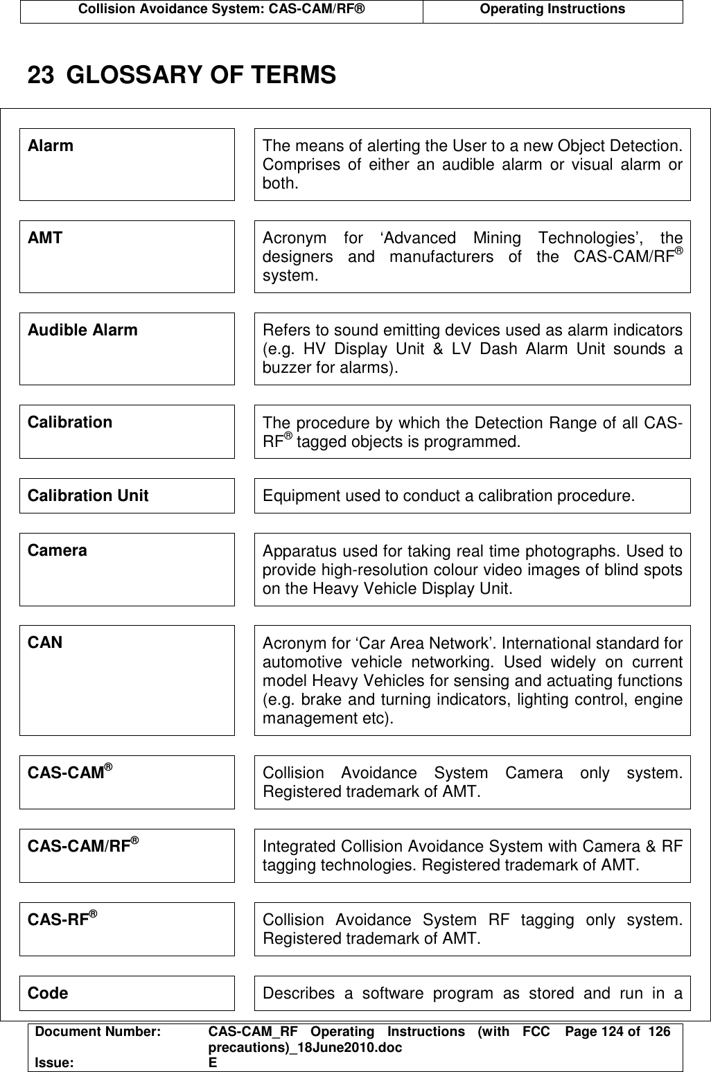  Collision Avoidance System: CAS-CAM/RF®  Operating Instructions  Document Number:  CAS-CAM_RF  Operating  Instructions  (with  FCC precautions)_18June2010.doc  Page 124 of  126 Issue:  E   23  GLOSSARY OF TERMS  Alarm  The means of alerting the User to a new Object Detection. Comprises  of  either  an  audible  alarm  or  visual  alarm  or both. AMT  Acronym  for  ‘Advanced  Mining  Technologies’,  the designers  and  manufacturers  of  the  CAS-CAM/RF® system. Audible Alarm  Refers to sound emitting devices used as alarm indicators (e.g.  HV  Display  Unit  &amp;  LV  Dash  Alarm  Unit  sounds  a buzzer for alarms). Calibration  The procedure by which the Detection Range of all CAS-RF® tagged objects is programmed. Calibration Unit  Equipment used to conduct a calibration procedure. Camera  Apparatus used for taking real time photographs. Used to provide high-resolution colour video images of blind spots on the Heavy Vehicle Display Unit. CAN  Acronym for ‘Car Area Network’. International standard for automotive  vehicle  networking.  Used  widely  on  current model Heavy Vehicles for sensing and actuating functions (e.g. brake and turning indicators, lighting control, engine management etc). CAS-CAM® Collision  Avoidance  System  Camera  only  system. Registered trademark of AMT. CAS-CAM/RF® Integrated Collision Avoidance System with Camera &amp; RF tagging technologies. Registered trademark of AMT. CAS-RF® Collision  Avoidance  System  RF  tagging  only  system. Registered trademark of AMT. Code  Describes  a  software  program  as  stored  and  run  in  a 