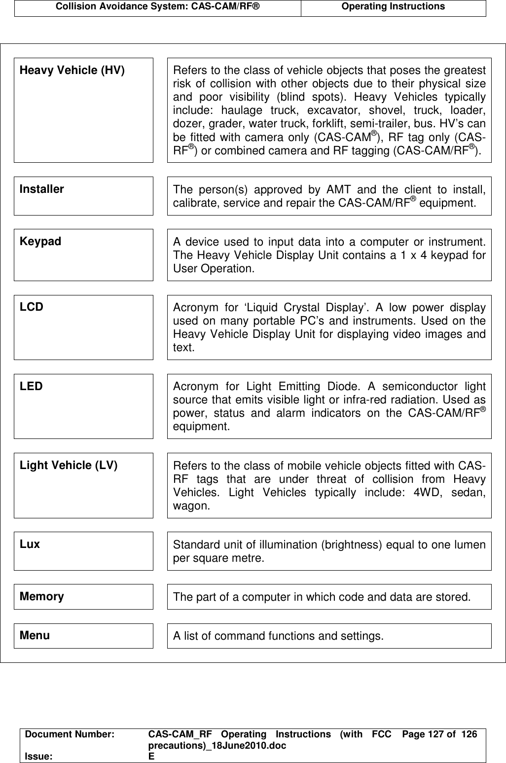  Collision Avoidance System: CAS-CAM/RF®  Operating Instructions  Document Number:  CAS-CAM_RF  Operating  Instructions  (with  FCC precautions)_18June2010.doc  Page 127 of  126 Issue:  E   Heavy Vehicle (HV)  Refers to the class of vehicle objects that poses the greatest risk of collision with other objects due to their physical size and  poor  visibility  (blind  spots).  Heavy  Vehicles  typically include:  haulage  truck,  excavator,  shovel,  truck,  loader, dozer, grader, water truck, forklift, semi-trailer, bus. HV’s can be fitted with camera only (CAS-CAM®), RF tag only (CAS-RF®) or combined camera and RF tagging (CAS-CAM/RF®). Installer  The  person(s)  approved  by  AMT  and  the  client  to  install, calibrate, service and repair the CAS-CAM/RF® equipment. Keypad  A device used to input data into a computer or instrument. The Heavy Vehicle Display Unit contains a 1 x 4 keypad for User Operation. LCD  Acronym  for  ‘Liquid  Crystal  Display’.  A  low  power  display used on many portable PC’s and instruments. Used on the Heavy Vehicle Display Unit for displaying video images and text. LED  Acronym  for  Light  Emitting  Diode.  A  semiconductor  light source that emits visible light or infra-red radiation. Used as power,  status  and  alarm  indicators  on  the  CAS-CAM/RF® equipment. Light Vehicle (LV)  Refers to the class of mobile vehicle objects fitted with CAS-RF  tags  that  are  under  threat  of  collision  from  Heavy Vehicles.  Light  Vehicles  typically  include:  4WD,  sedan, wagon. Lux  Standard unit of illumination (brightness) equal to one lumen per square metre. Memory  The part of a computer in which code and data are stored. Menu  A list of command functions and settings.  