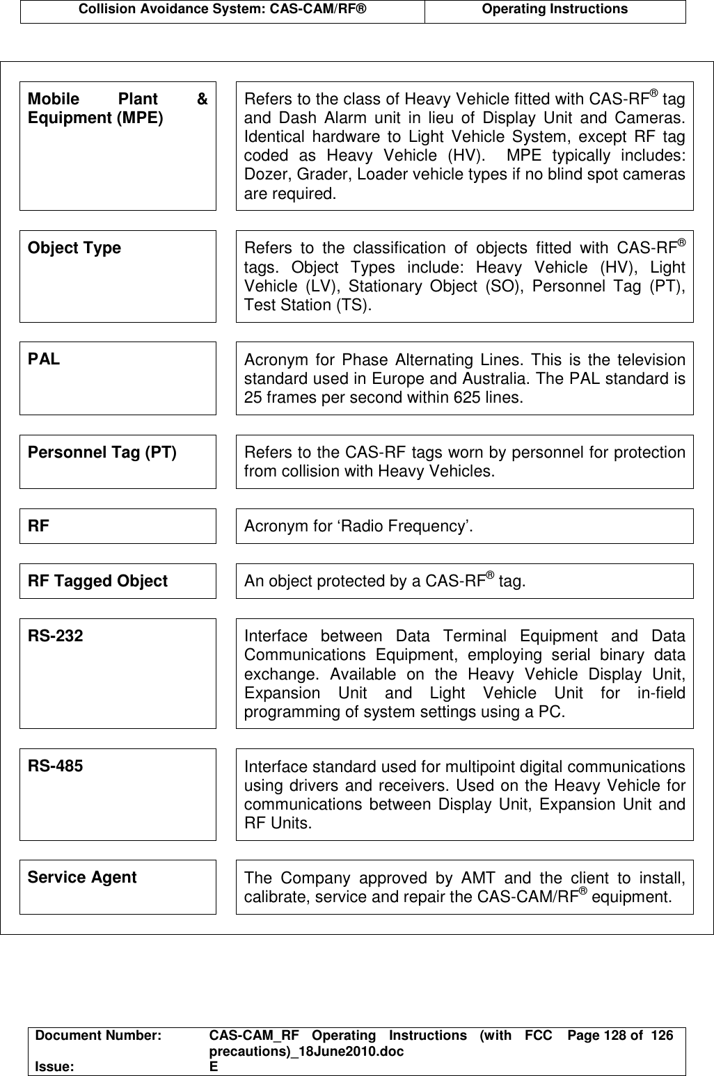  Collision Avoidance System: CAS-CAM/RF®  Operating Instructions  Document Number:  CAS-CAM_RF  Operating  Instructions  (with  FCC precautions)_18June2010.doc  Page 128 of  126 Issue:  E   Mobile  Plant  &amp; Equipment (MPE)  Refers to the class of Heavy Vehicle fitted with CAS-RF® tag and  Dash  Alarm  unit  in  lieu  of  Display  Unit  and  Cameras. Identical  hardware  to  Light  Vehicle  System,  except  RF tag coded  as  Heavy  Vehicle  (HV).    MPE  typically  includes: Dozer, Grader, Loader vehicle types if no blind spot cameras are required. Object Type  Refers  to  the  classification  of  objects  fitted  with  CAS-RF® tags.  Object  Types  include:  Heavy  Vehicle  (HV),  Light Vehicle  (LV),  Stationary  Object  (SO),  Personnel  Tag  (PT), Test Station (TS). PAL  Acronym for Phase Alternating Lines. This is the television standard used in Europe and Australia. The PAL standard is 25 frames per second within 625 lines. Personnel Tag (PT)  Refers to the CAS-RF tags worn by personnel for protection from collision with Heavy Vehicles. RF  Acronym for ‘Radio Frequency’. RF Tagged Object  An object protected by a CAS-RF® tag. RS-232  Interface  between  Data  Terminal  Equipment  and  Data Communications  Equipment,  employing  serial  binary  data exchange.  Available  on  the  Heavy  Vehicle  Display  Unit, Expansion  Unit  and  Light  Vehicle  Unit  for  in-field programming of system settings using a PC. RS-485  Interface standard used for multipoint digital communications using drivers and receivers. Used on the Heavy Vehicle for communications  between Display Unit, Expansion Unit and RF Units. Service Agent  The  Company  approved  by  AMT  and  the  client  to  install, calibrate, service and repair the CAS-CAM/RF® equipment.  