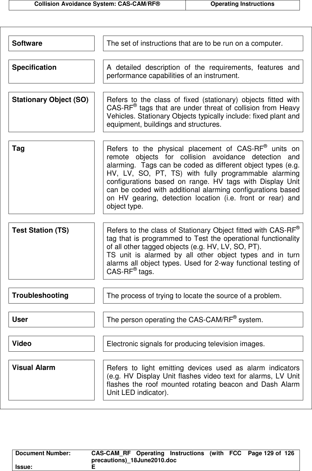  Collision Avoidance System: CAS-CAM/RF®  Operating Instructions  Document Number:  CAS-CAM_RF  Operating  Instructions  (with  FCC precautions)_18June2010.doc  Page 129 of  126 Issue:  E   Software  The set of instructions that are to be run on a computer. Specification  A  detailed  description  of  the  requirements,  features  and performance capabilities of an instrument. Stationary Object (SO)  Refers  to  the  class  of  fixed  (stationary)  objects  fitted  with CAS-RF® tags that are under threat of collision from Heavy Vehicles. Stationary Objects typically include: fixed plant and equipment, buildings and structures. Tag  Refers  to  the  physical  placement  of  CAS-RF®  units  on remote  objects  for  collision  avoidance  detection  and alarming.  Tags can be coded as different object types (e.g. HV,  LV,  SO,  PT,  TS)  with  fully  programmable  alarming configurations  based  on  range.  HV  tags  with  Display  Unit can be coded with additional alarming configurations based on  HV  gearing,  detection  location  (i.e.  front  or  rear)  and object type. Test Station (TS)  Refers to the class of Stationary Object fitted with CAS-RF® tag that is programmed to Test the operational functionality of all other tagged objects (e.g. HV, LV, SO, PT). TS  unit  is  alarmed  by  all  other  object  types  and  in  turn alarms all object types. Used for 2-way functional testing of CAS-RF® tags. Troubleshooting  The process of trying to locate the source of a problem. User  The person operating the CAS-CAM/RF® system. Video  Electronic signals for producing television images. Visual Alarm  Refers  to  light  emitting  devices  used  as  alarm  indicators (e.g. HV Display Unit flashes video text for alarms, LV Unit flashes  the  roof  mounted  rotating  beacon  and  Dash Alarm Unit LED indicator).  