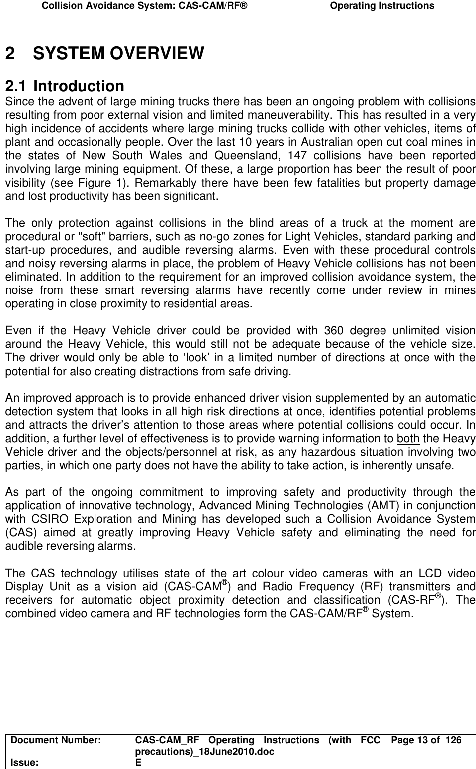  Collision Avoidance System: CAS-CAM/RF®  Operating Instructions  Document Number:  CAS-CAM_RF  Operating  Instructions  (with  FCC precautions)_18June2010.doc  Page 13 of  126 Issue:  E   2  SYSTEM OVERVIEW  2.1 Introduction Since the advent of large mining trucks there has been an ongoing problem with collisions resulting from poor external vision and limited maneuverability. This has resulted in a very high incidence of accidents where large mining trucks collide with other vehicles, items of plant and occasionally people. Over the last 10 years in Australian open cut coal mines in the  states  of  New  South  Wales  and  Queensland,  147  collisions  have  been  reported involving large mining equipment. Of these, a large proportion has been the result of poor visibility (see Figure 1). Remarkably there have been few fatalities but property damage and lost productivity has been significant.  The  only  protection  against  collisions  in  the  blind  areas  of  a  truck  at  the  moment  are procedural or &quot;soft&quot; barriers, such as no-go zones for Light Vehicles, standard parking and start-up  procedures,  and  audible  reversing  alarms.  Even  with  these  procedural  controls and noisy reversing alarms in place, the problem of Heavy Vehicle collisions has not been eliminated. In addition to the requirement for an improved collision avoidance system, the noise  from  these  smart  reversing  alarms  have  recently  come  under  review  in  mines operating in close proximity to residential areas.  Even  if  the  Heavy  Vehicle  driver  could  be  provided  with  360  degree  unlimited  vision around the Heavy Vehicle, this would still not be adequate because of the vehicle size. The driver would only be able to ‘look’ in a limited number of directions at once with the potential for also creating distractions from safe driving.  An improved approach is to provide enhanced driver vision supplemented by an automatic detection system that looks in all high risk directions at once, identifies potential problems and attracts the driver’s attention to those areas where potential collisions could occur. In addition, a further level of effectiveness is to provide warning information to both the Heavy Vehicle driver and the objects/personnel at risk, as any hazardous situation involving two parties, in which one party does not have the ability to take action, is inherently unsafe.  As  part  of  the  ongoing  commitment  to  improving  safety  and  productivity  through  the application of innovative technology, Advanced Mining Technologies (AMT) in conjunction with  CSIRO  Exploration  and  Mining  has  developed  such  a  Collision  Avoidance  System (CAS)  aimed  at  greatly  improving  Heavy  Vehicle  safety  and  eliminating  the  need  for audible reversing alarms.  The  CAS  technology  utilises  state  of  the  art  colour  video  cameras  with  an  LCD  video Display  Unit  as  a  vision  aid  (CAS-CAM®)  and  Radio  Frequency  (RF)  transmitters  and receivers  for  automatic  object  proximity  detection  and  classification  (CAS-RF®).  The combined video camera and RF technologies form the CAS-CAM/RF® System.  