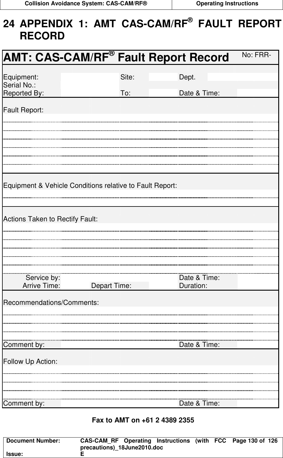  Collision Avoidance System: CAS-CAM/RF®  Operating Instructions  Document Number:  CAS-CAM_RF  Operating  Instructions  (with  FCC precautions)_18June2010.doc  Page 130 of  126 Issue:  E  24  APPENDIX  1:  AMT  CAS-CAM/RF®  FAULT  REPORT RECORD  AMT: CAS-CAM/RF® Fault Report Record No: FRR-           Equipment:   Site:  Dept.    Serial No.:         Reported By:   To:  Date &amp; Time:             Fault Report:                                                                                         Equipment &amp; Vehicle Conditions relative to Fault Report:                               Actions Taken to Rectify Fault:                                                             Service by:     Date &amp; Time:   Arrive Time:  Depart Time:  Duration:             Recommendations/Comments:                                         Comment by:     Date &amp; Time:             Follow Up Action:                                                 Comment by:     Date &amp; Time:    Fax to AMT on +61 2 4389 2355 