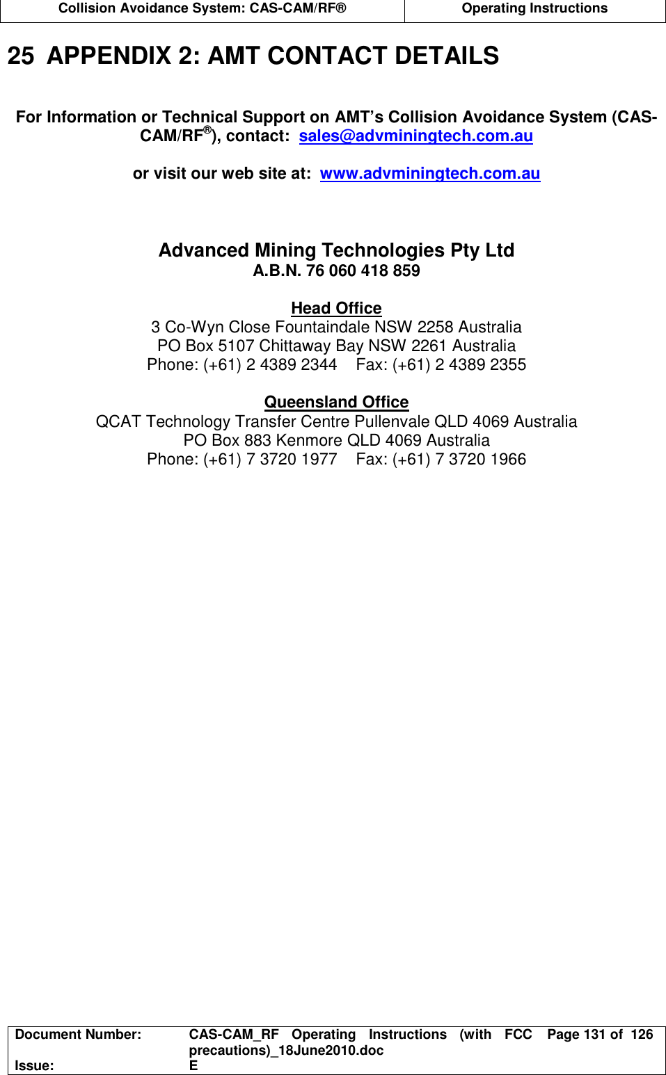  Collision Avoidance System: CAS-CAM/RF®  Operating Instructions  Document Number:  CAS-CAM_RF  Operating  Instructions  (with  FCC precautions)_18June2010.doc  Page 131 of  126 Issue:  E  25  APPENDIX 2: AMT CONTACT DETAILS   For Information or Technical Support on AMT’s Collision Avoidance System (CAS-CAM/RF®), contact:  sales@advminingtech.com.au  or visit our web site at:  www.advminingtech.com.au    Advanced Mining Technologies Pty Ltd A.B.N. 76 060 418 859  Head Office 3 Co-Wyn Close Fountaindale NSW 2258 Australia PO Box 5107 Chittaway Bay NSW 2261 Australia Phone: (+61) 2 4389 2344    Fax: (+61) 2 4389 2355  Queensland Office QCAT Technology Transfer Centre Pullenvale QLD 4069 Australia PO Box 883 Kenmore QLD 4069 Australia Phone: (+61) 7 3720 1977    Fax: (+61) 7 3720 1966  