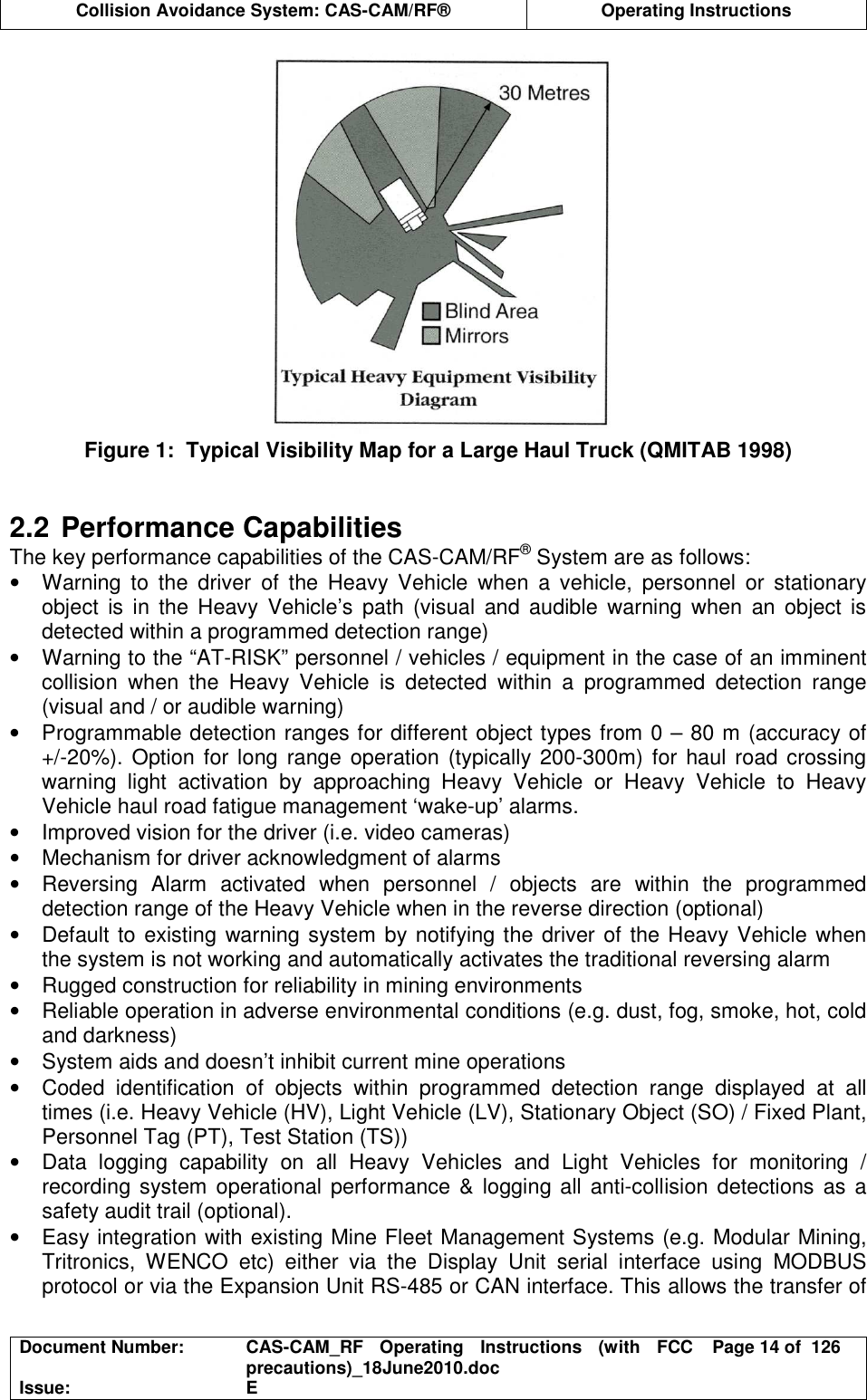  Collision Avoidance System: CAS-CAM/RF®  Operating Instructions  Document Number:  CAS-CAM_RF  Operating  Instructions  (with  FCC precautions)_18June2010.doc  Page 14 of  126 Issue:  E   Figure 1:  Typical Visibility Map for a Large Haul Truck (QMITAB 1998)   2.2 Performance Capabilities The key performance capabilities of the CAS-CAM/RF® System are as follows: •  Warning  to  the  driver  of  the  Heavy  Vehicle  when  a  vehicle,  personnel  or  stationary object  is  in  the Heavy  Vehicle’s  path  (visual  and  audible  warning  when  an  object is detected within a programmed detection range) •  Warning to the “AT-RISK” personnel / vehicles / equipment in the case of an imminent collision  when  the  Heavy  Vehicle  is  detected  within  a  programmed  detection  range (visual and / or audible warning) •  Programmable detection ranges for different object types from 0 – 80 m (accuracy of +/-20%). Option for long range  operation (typically 200-300m) for haul road crossing warning  light  activation  by  approaching  Heavy  Vehicle  or  Heavy  Vehicle  to  Heavy Vehicle haul road fatigue management ‘wake-up’ alarms. •  Improved vision for the driver (i.e. video cameras) •  Mechanism for driver acknowledgment of alarms •  Reversing  Alarm  activated  when  personnel  /  objects  are  within  the  programmed detection range of the Heavy Vehicle when in the reverse direction (optional) •  Default to existing warning system by notifying the driver of the Heavy Vehicle when the system is not working and automatically activates the traditional reversing alarm •  Rugged construction for reliability in mining environments •  Reliable operation in adverse environmental conditions (e.g. dust, fog, smoke, hot, cold and darkness) •  System aids and doesn’t inhibit current mine operations •  Coded  identification  of  objects  within  programmed  detection  range  displayed  at  all times (i.e. Heavy Vehicle (HV), Light Vehicle (LV), Stationary Object (SO) / Fixed Plant, Personnel Tag (PT), Test Station (TS)) •  Data  logging  capability  on  all  Heavy  Vehicles  and  Light  Vehicles  for  monitoring  / recording system operational performance &amp; logging all anti-collision detections as a safety audit trail (optional). •  Easy integration with existing Mine Fleet Management Systems (e.g. Modular Mining, Tritronics,  WENCO  etc)  either  via  the  Display  Unit  serial  interface  using  MODBUS protocol or via the Expansion Unit RS-485 or CAN interface. This allows the transfer of 