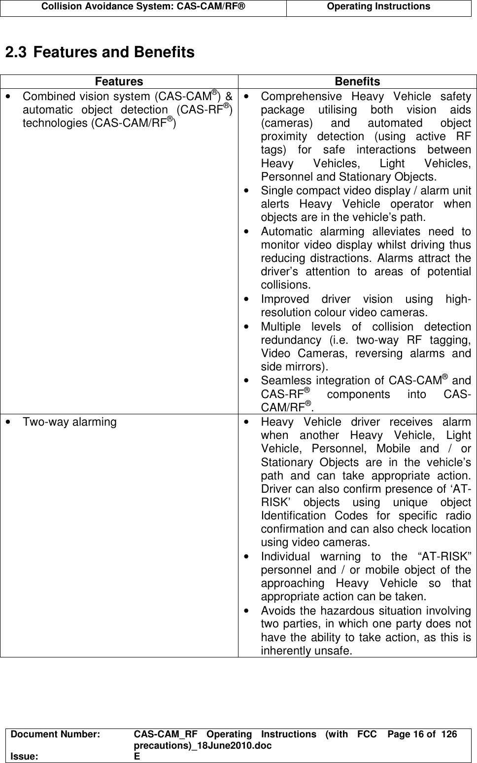  Collision Avoidance System: CAS-CAM/RF®  Operating Instructions  Document Number:  CAS-CAM_RF  Operating  Instructions  (with  FCC precautions)_18June2010.doc  Page 16 of  126 Issue:  E   2.3 Features and Benefits  Features  Benefits •  Combined vision system (CAS-CAM®) &amp; automatic  object  detection  (CAS-RF®) technologies (CAS-CAM/RF®) •  Comprehensive  Heavy  Vehicle  safety package  utilising  both  vision  aids (cameras)  and  automated  object proximity  detection  (using  active  RF tags)  for  safe  interactions  between Heavy  Vehicles,  Light  Vehicles, Personnel and Stationary Objects. •  Single compact video display / alarm unit alerts  Heavy  Vehicle  operator  when objects are in the vehicle’s path. •  Automatic  alarming  alleviates  need  to monitor video display whilst driving thus reducing distractions. Alarms attract the driver’s  attention  to  areas  of  potential collisions. •  Improved  driver  vision  using  high-resolution colour video cameras. •  Multiple  levels  of  collision  detection redundancy  (i.e.  two-way  RF  tagging, Video  Cameras,  reversing  alarms  and side mirrors). •  Seamless integration of CAS-CAM® and CAS-RF®  components  into  CAS-CAM/RF®. •  Two-way alarming  •  Heavy  Vehicle  driver  receives  alarm when  another  Heavy  Vehicle,  Light Vehicle,  Personnel,  Mobile  and  /  or Stationary  Objects  are  in  the  vehicle’s path  and  can  take  appropriate  action. Driver can also confirm presence of ‘AT-RISK’  objects  using  unique  object Identification  Codes  for  specific  radio confirmation and can also check location using video cameras. •  Individual  warning  to  the  “AT-RISK” personnel  and  /  or  mobile  object  of  the approaching  Heavy  Vehicle  so  that appropriate action can be taken. •  Avoids the hazardous situation involving two parties, in which one party does not have the ability to take action, as this is inherently unsafe.  