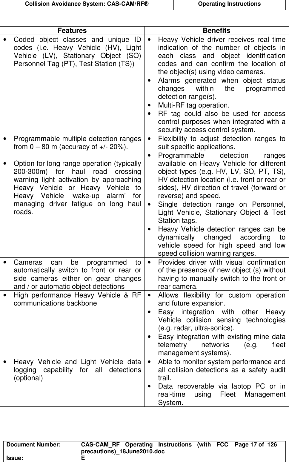  Collision Avoidance System: CAS-CAM/RF®  Operating Instructions  Document Number:  CAS-CAM_RF  Operating  Instructions  (with  FCC precautions)_18June2010.doc  Page 17 of  126 Issue:  E   Features  Benefits •  Coded  object  classes  and  unique  ID codes  (i.e.  Heavy  Vehicle  (HV),  Light Vehicle  (LV),  Stationary  Object  (SO) Personnel Tag (PT), Test Station (TS)) •  Heavy  Vehicle  driver  receives  real  time indication  of  the  number  of  objects  in each  class  and  object  identification codes  and  can  confirm  the  location  of the object(s) using video cameras. •  Alarms  generated  when  object  status changes  within  the  programmed detection range(s). •  Multi-RF tag operation. •  RF  tag  could  also  be  used  for  access control purposes when integrated with a security access control system. •  Programmable multiple detection ranges from 0 – 80 m (accuracy of +/- 20%).  •  Option for long range operation (typically 200-300m)  for  haul  road  crossing warning  light  activation  by  approaching Heavy  Vehicle  or  Heavy  Vehicle  to Heavy  Vehicle  ‘wake-up  alarm’  for managing  driver  fatigue  on  long  haul roads. •  Flexibility  to  adjust  detection  ranges  to suit specific applications. •  Programmable  detection  ranges available  on  Heavy  Vehicle  for  different object types (e.g. HV, LV, SO, PT, TS), HV detection location (i.e. front or rear or sides), HV direction of travel (forward or reverse) and speed. •  Single  detection  range  on  Personnel, Light  Vehicle,  Stationary  Object  &amp;  Test Station tags. •  Heavy Vehicle  detection  ranges  can  be dynamically  changed  according  to vehicle  speed  for  high  speed  and  low speed collision warning ranges. •  Cameras  can  be  programmed  to automatically  switch  to  front  or  rear  or side  cameras  either  on  gear  changes and / or automatic object detections •  Provides  driver  with  visual  confirmation of the presence of new object (s) without having to manually switch to the front or rear camera. •  High  performance  Heavy  Vehicle  &amp;  RF communications backbone  •  Allows  flexibility  for  custom  operation and future expansion. •  Easy  integration  with  other  Heavy Vehicle  collision  sensing  technologies (e.g. radar, ultra-sonics). •  Easy integration with existing mine data telemetry  networks  (e.g.  fleet management systems). •  Heavy  Vehicle  and  Light  Vehicle  data logging  capability  for  all  detections (optional) •  Able to monitor system performance and all collision detections as a safety  audit trail. •  Data  recoverable  via  laptop  PC  or  in real-time  using  Fleet  Management System.  