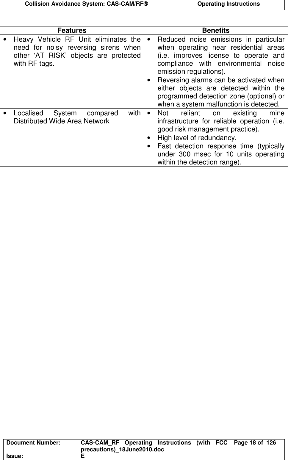  Collision Avoidance System: CAS-CAM/RF®  Operating Instructions  Document Number:  CAS-CAM_RF  Operating  Instructions  (with  FCC precautions)_18June2010.doc  Page 18 of  126 Issue:  E   Features  Benefits •  Heavy  Vehicle  RF  Unit  eliminates  the need  for  noisy  reversing  sirens  when other  ‘AT  RISK’  objects  are  protected with RF tags. •  Reduced  noise  emissions  in  particular when  operating  near  residential  areas (i.e.  improves  license  to  operate  and compliance  with  environmental  noise emission regulations). •  Reversing alarms can be activated when either  objects  are  detected  within  the programmed detection zone (optional) or when a system malfunction is detected. •  Localised  System  compared  with Distributed Wide Area Network  •  Not  reliant  on  existing  mine infrastructure  for  reliable  operation  (i.e. good risk management practice). •  High level of redundancy. •  Fast  detection  response  time  (typically under  300  msec  for  10  units  operating within the detection range).  