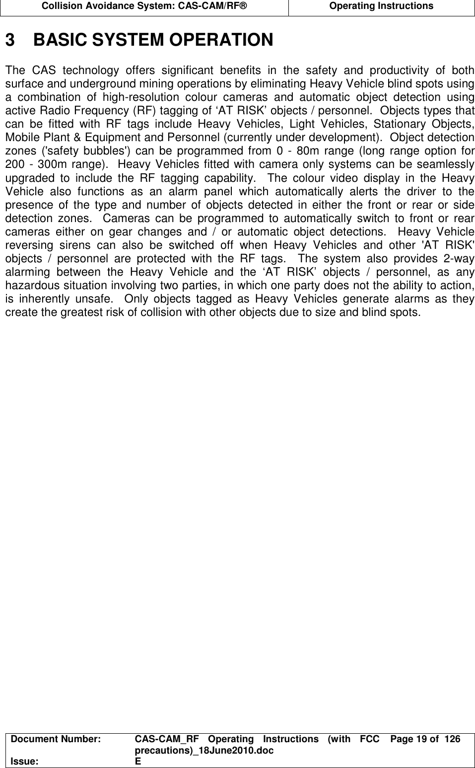  Collision Avoidance System: CAS-CAM/RF®  Operating Instructions  Document Number:  CAS-CAM_RF  Operating  Instructions  (with  FCC precautions)_18June2010.doc  Page 19 of  126 Issue:  E  3  BASIC SYSTEM OPERATION  The  CAS  technology  offers  significant  benefits  in  the  safety  and  productivity  of  both surface and underground mining operations by eliminating Heavy Vehicle blind spots using a  combination  of  high-resolution  colour  cameras  and  automatic  object  detection  using active Radio Frequency (RF) tagging of ‘AT RISK’ objects / personnel.  Objects types that can  be  fitted  with  RF  tags  include  Heavy  Vehicles,  Light  Vehicles,  Stationary  Objects, Mobile Plant &amp; Equipment and Personnel (currently under development).  Object detection zones (&apos;safety bubbles&apos;) can be programmed from 0 - 80m range (long range option for 200 - 300m range).  Heavy Vehicles fitted with camera only systems can be seamlessly upgraded  to  include  the  RF  tagging  capability.    The  colour  video  display  in  the  Heavy Vehicle  also  functions  as  an  alarm  panel  which  automatically  alerts  the  driver  to  the presence  of the  type and  number  of  objects  detected  in  either the  front  or  rear  or  side detection  zones.    Cameras can  be  programmed to  automatically  switch  to  front  or  rear cameras  either  on  gear  changes  and  /  or  automatic  object  detections.    Heavy  Vehicle reversing  sirens  can  also  be  switched  off  when  Heavy  Vehicles  and  other  &apos;AT  RISK&apos; objects  /  personnel  are  protected  with  the  RF  tags.    The  system  also  provides  2-way alarming  between  the  Heavy  Vehicle  and  the  ‘AT  RISK’  objects  /  personnel,  as  any hazardous situation involving two parties, in which one party does not the ability to action, is  inherently  unsafe.    Only  objects  tagged  as  Heavy  Vehicles  generate  alarms  as  they create the greatest risk of collision with other objects due to size and blind spots.  