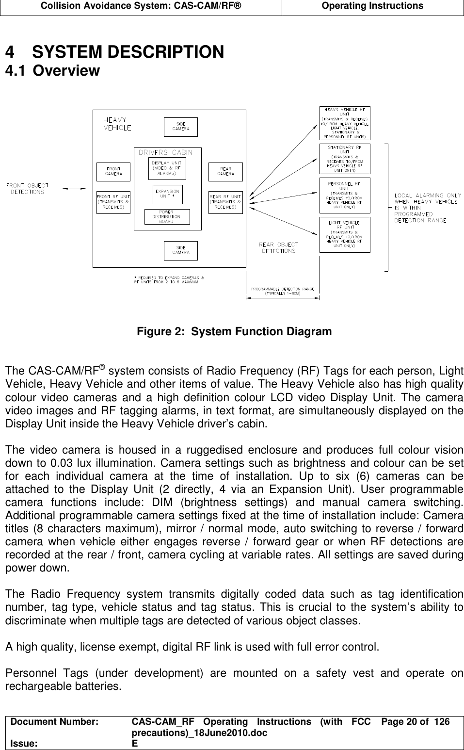  Collision Avoidance System: CAS-CAM/RF®  Operating Instructions  Document Number:  CAS-CAM_RF  Operating  Instructions  (with  FCC precautions)_18June2010.doc  Page 20 of  126 Issue:  E   4  SYSTEM DESCRIPTION 4.1 Overview    Figure 2:  System Function Diagram   The CAS-CAM/RF® system consists of Radio Frequency (RF) Tags for each person, Light Vehicle, Heavy Vehicle and other items of value. The Heavy Vehicle also has high quality colour video  cameras  and  a  high  definition  colour  LCD video Display  Unit.  The  camera video images and RF tagging alarms, in text format, are simultaneously displayed on the Display Unit inside the Heavy Vehicle driver’s cabin.  The  video  camera  is  housed  in  a  ruggedised  enclosure  and  produces  full  colour  vision down to 0.03 lux illumination. Camera settings such as brightness and colour can be set for  each  individual  camera  at  the  time  of  installation.  Up  to  six  (6)  cameras  can  be attached  to  the  Display  Unit  (2  directly,  4  via  an  Expansion  Unit).  User  programmable camera  functions  include:  DIM  (brightness  settings)  and  manual  camera  switching. Additional programmable camera settings fixed at the time of installation include: Camera titles (8 characters maximum), mirror / normal mode, auto switching to reverse / forward camera when vehicle either  engages reverse /  forward gear or when RF detections are recorded at the rear / front, camera cycling at variable rates. All settings are saved during power down.  The  Radio  Frequency  system  transmits  digitally  coded  data  such  as  tag  identification number, tag type, vehicle status and tag status. This is crucial to the system’s ability to discriminate when multiple tags are detected of various object classes.  A high quality, license exempt, digital RF link is used with full error control.  Personnel  Tags  (under  development)  are  mounted  on  a  safety  vest  and  operate  on rechargeable batteries.  