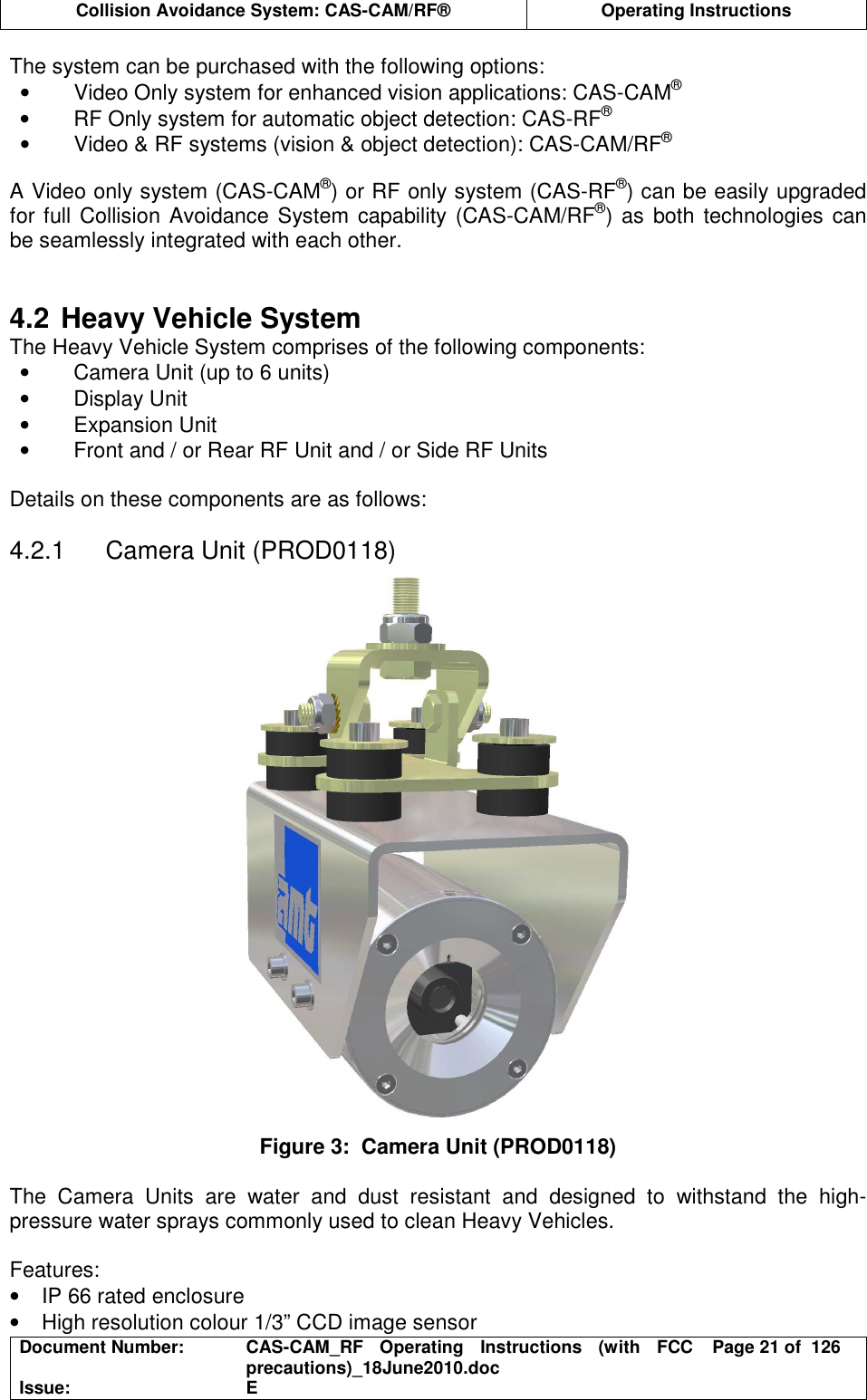  Collision Avoidance System: CAS-CAM/RF®  Operating Instructions  Document Number:  CAS-CAM_RF  Operating  Instructions  (with  FCC precautions)_18June2010.doc  Page 21 of  126 Issue:  E  The system can be purchased with the following options: •  Video Only system for enhanced vision applications: CAS-CAM® •  RF Only system for automatic object detection: CAS-RF® •  Video &amp; RF systems (vision &amp; object detection): CAS-CAM/RF®  A Video only system (CAS-CAM®) or RF only system (CAS-RF®) can be easily upgraded for full Collision Avoidance System capability  (CAS-CAM/RF®) as  both technologies can be seamlessly integrated with each other.   4.2 Heavy Vehicle System The Heavy Vehicle System comprises of the following components: •  Camera Unit (up to 6 units) •  Display Unit •  Expansion Unit •  Front and / or Rear RF Unit and / or Side RF Units  Details on these components are as follows:  4.2.1  Camera Unit (PROD0118)  Figure 3:  Camera Unit (PROD0118)  The  Camera  Units  are  water  and  dust  resistant  and  designed  to  withstand  the  high-pressure water sprays commonly used to clean Heavy Vehicles.  Features: •  IP 66 rated enclosure •  High resolution colour 1/3” CCD image sensor 