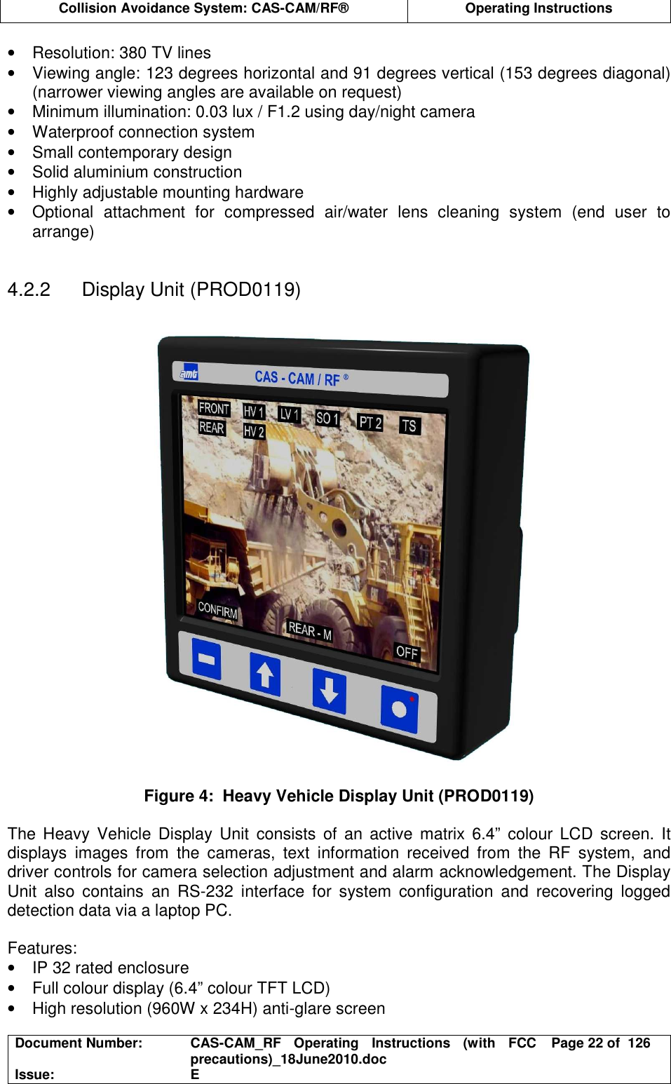  Collision Avoidance System: CAS-CAM/RF®  Operating Instructions  Document Number:  CAS-CAM_RF  Operating  Instructions  (with  FCC precautions)_18June2010.doc  Page 22 of  126 Issue:  E  •  Resolution: 380 TV lines •  Viewing angle: 123 degrees horizontal and 91 degrees vertical (153 degrees diagonal) (narrower viewing angles are available on request) •  Minimum illumination: 0.03 lux / F1.2 using day/night camera •  Waterproof connection system •  Small contemporary design •  Solid aluminium construction •  Highly adjustable mounting hardware •  Optional  attachment  for  compressed  air/water  lens  cleaning  system  (end  user  to arrange)   4.2.2  Display Unit (PROD0119)    Figure 4:  Heavy Vehicle Display Unit (PROD0119)  The  Heavy  Vehicle  Display  Unit  consists  of  an active  matrix  6.4”  colour LCD  screen.  It displays  images  from  the  cameras,  text  information  received  from  the  RF  system,  and driver controls for camera selection adjustment and alarm acknowledgement. The Display Unit  also  contains  an  RS-232  interface  for  system  configuration  and  recovering  logged detection data via a laptop PC.  Features: •  IP 32 rated enclosure •  Full colour display (6.4” colour TFT LCD) •  High resolution (960W x 234H) anti-glare screen 