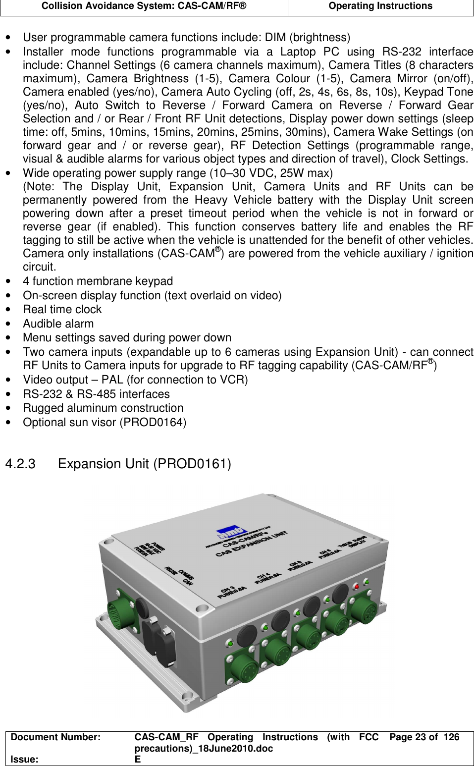  Collision Avoidance System: CAS-CAM/RF®  Operating Instructions  Document Number:  CAS-CAM_RF  Operating  Instructions  (with  FCC precautions)_18June2010.doc  Page 23 of  126 Issue:  E  •  User programmable camera functions include: DIM (brightness) •  Installer  mode  functions  programmable  via  a  Laptop  PC  using  RS-232  interface include: Channel Settings (6 camera channels maximum), Camera Titles (8 characters maximum),  Camera  Brightness  (1-5),  Camera  Colour  (1-5),  Camera  Mirror  (on/off), Camera enabled (yes/no), Camera Auto Cycling (off, 2s, 4s, 6s, 8s, 10s), Keypad Tone (yes/no),  Auto  Switch  to  Reverse  /  Forward  Camera  on  Reverse  /  Forward  Gear Selection and / or Rear / Front RF Unit detections, Display power down settings (sleep time: off, 5mins, 10mins, 15mins, 20mins, 25mins, 30mins), Camera Wake Settings (on forward  gear  and  /  or  reverse  gear),  RF  Detection  Settings  (programmable  range, visual &amp; audible alarms for various object types and direction of travel), Clock Settings. •  Wide operating power supply range (10–30 VDC, 25W max) (Note:  The  Display  Unit,  Expansion  Unit,  Camera  Units  and  RF  Units  can  be permanently  powered  from  the  Heavy  Vehicle  battery  with  the  Display  Unit  screen powering  down  after  a  preset  timeout  period  when  the  vehicle  is  not  in  forward  or reverse  gear  (if  enabled).  This  function  conserves  battery  life  and  enables  the  RF tagging to still be active when the vehicle is unattended for the benefit of other vehicles. Camera only installations (CAS-CAM®) are powered from the vehicle auxiliary / ignition circuit. •  4 function membrane keypad •  On-screen display function (text overlaid on video) •  Real time clock •  Audible alarm •  Menu settings saved during power down •  Two camera inputs (expandable up to 6 cameras using Expansion Unit) - can connect RF Units to Camera inputs for upgrade to RF tagging capability (CAS-CAM/RF®) •  Video output – PAL (for connection to VCR) •  RS-232 &amp; RS-485 interfaces •  Rugged aluminum construction •  Optional sun visor (PROD0164)   4.2.3  Expansion Unit (PROD0161)   