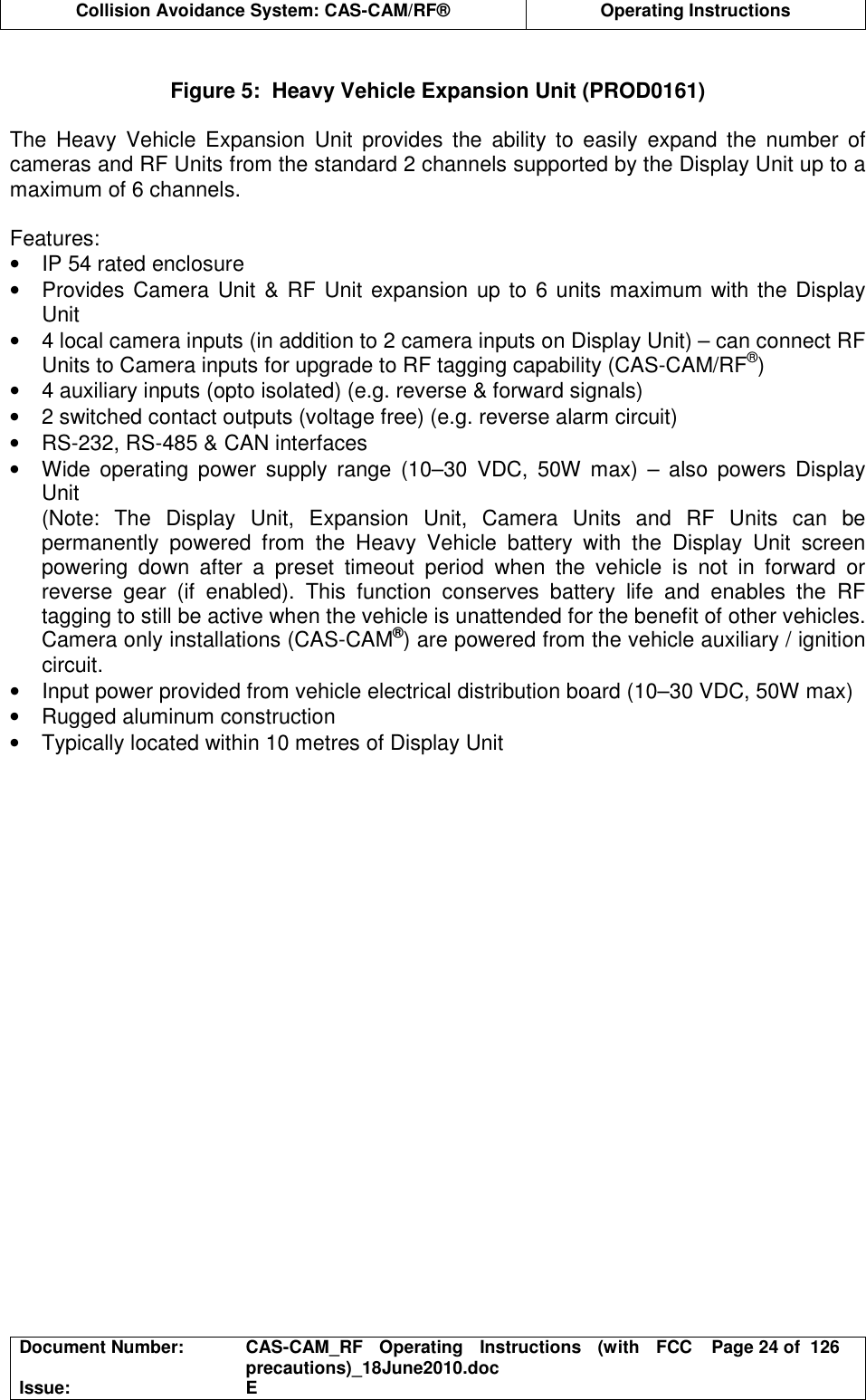  Collision Avoidance System: CAS-CAM/RF®  Operating Instructions  Document Number:  CAS-CAM_RF  Operating  Instructions  (with  FCC precautions)_18June2010.doc  Page 24 of  126 Issue:  E   Figure 5:  Heavy Vehicle Expansion Unit (PROD0161)  The  Heavy  Vehicle  Expansion  Unit  provides  the  ability  to  easily  expand  the  number  of cameras and RF Units from the standard 2 channels supported by the Display Unit up to a maximum of 6 channels.  Features: •  IP 54 rated enclosure •  Provides Camera Unit &amp; RF Unit  expansion up to  6 units maximum with the Display Unit •  4 local camera inputs (in addition to 2 camera inputs on Display Unit) – can connect RF Units to Camera inputs for upgrade to RF tagging capability (CAS-CAM/RF®) •  4 auxiliary inputs (opto isolated) (e.g. reverse &amp; forward signals) •  2 switched contact outputs (voltage free) (e.g. reverse alarm circuit) •  RS-232, RS-485 &amp; CAN interfaces •  Wide  operating  power  supply  range  (10–30  VDC,  50W  max)  –  also  powers  Display Unit (Note:  The  Display  Unit,  Expansion  Unit,  Camera  Units  and  RF  Units  can  be permanently  powered  from  the  Heavy  Vehicle  battery  with  the  Display  Unit  screen powering  down  after  a  preset  timeout  period  when  the  vehicle  is  not  in  forward  or reverse  gear  (if  enabled).  This  function  conserves  battery  life  and  enables  the  RF tagging to still be active when the vehicle is unattended for the benefit of other vehicles. Camera only installations (CAS-CAM®) are powered from the vehicle auxiliary / ignition circuit. •  Input power provided from vehicle electrical distribution board (10–30 VDC, 50W max) •  Rugged aluminum construction •  Typically located within 10 metres of Display Unit  