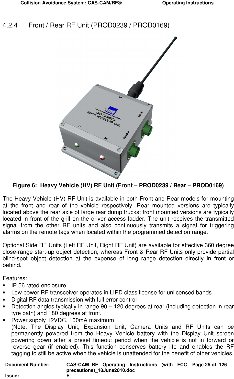  Collision Avoidance System: CAS-CAM/RF®  Operating Instructions  Document Number:  CAS-CAM_RF  Operating  Instructions  (with  FCC precautions)_18June2010.doc  Page 25 of  126 Issue:  E   4.2.4  Front / Rear RF Unit (PROD0239 / PROD0169)  Figure 6:  Heavy Vehicle (HV) RF Unit (Front – PROD0239 / Rear – PROD0169)  The Heavy Vehicle (HV) RF Unit is available in both Front and Rear models for mounting at  the  front  and  rear  of  the  vehicle  respectively.  Rear  mounted  versions  are  typically located above the rear axle of large rear dump trucks; front mounted versions are typically located in front of the grill on the driver access ladder. The unit receives the transmitted signal  from  the  other  RF  units  and  also  continuously  transmits  a  signal  for  triggering alarms on the remote tags when located within the programmed detection range.  Optional Side RF Units (Left RF Unit, Right RF Unit) are available for effective 360 degree close-range start-up object detection, whereas Front &amp; Rear RF Units only provide partial blind-spot  object  detection  at  the  expense  of  long  range  detection  directly  in  front  or behind.  Features: •  IP 56 rated enclosure •  Low power RF transceiver operates in LIPD class license for unlicensed bands •  Digital RF data transmission with full error control •  Detection angles typically in range 90 – 120 degrees at rear (including detection in rear tyre path) and 180 degrees at front. •  Power supply 12VDC, 100mA maximum (Note:  The  Display  Unit,  Expansion  Unit,  Camera  Units  and  RF  Units  can  be permanently  powered  from  the  Heavy  Vehicle  battery  with  the  Display  Unit  screen powering  down  after  a  preset  timeout  period  when  the  vehicle  is  not  in  forward  or reverse  gear  (if  enabled).  This  function  conserves  battery  life  and  enables  the  RF tagging to still be active when the vehicle is unattended for the benefit of other vehicles.  