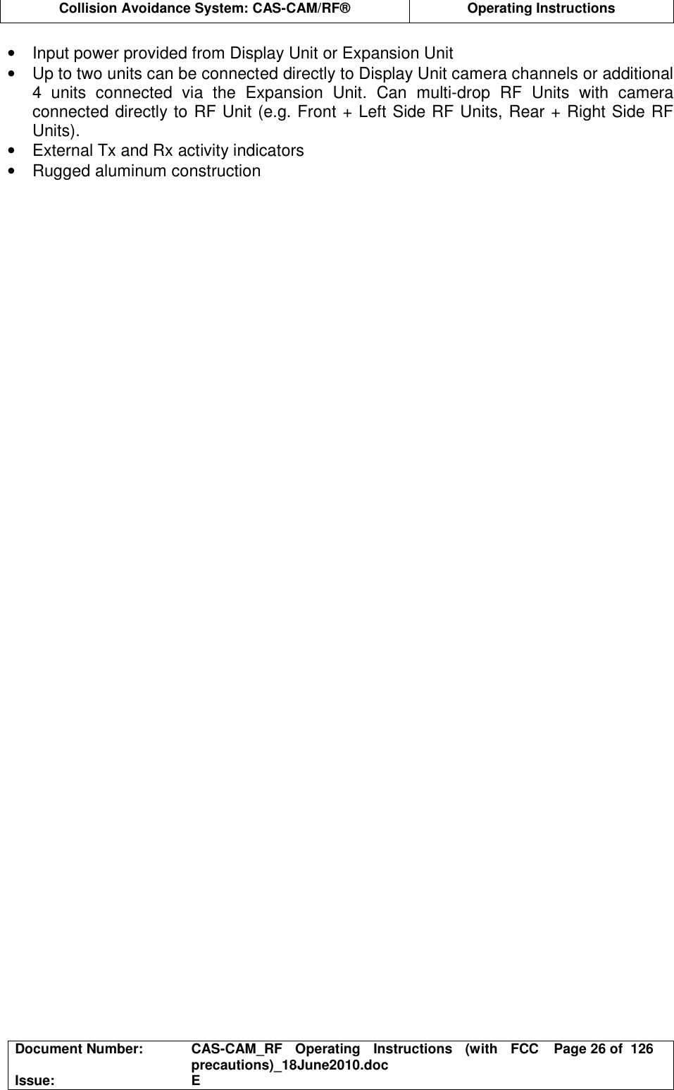  Collision Avoidance System: CAS-CAM/RF®  Operating Instructions  Document Number:  CAS-CAM_RF  Operating  Instructions  (with  FCC precautions)_18June2010.doc  Page 26 of  126 Issue:  E  •  Input power provided from Display Unit or Expansion Unit •  Up to two units can be connected directly to Display Unit camera channels or additional 4  units  connected  via  the  Expansion  Unit.  Can  multi-drop  RF  Units  with  camera connected directly to RF Unit (e.g. Front + Left Side RF Units, Rear + Right Side RF Units). •  External Tx and Rx activity indicators •  Rugged aluminum construction 