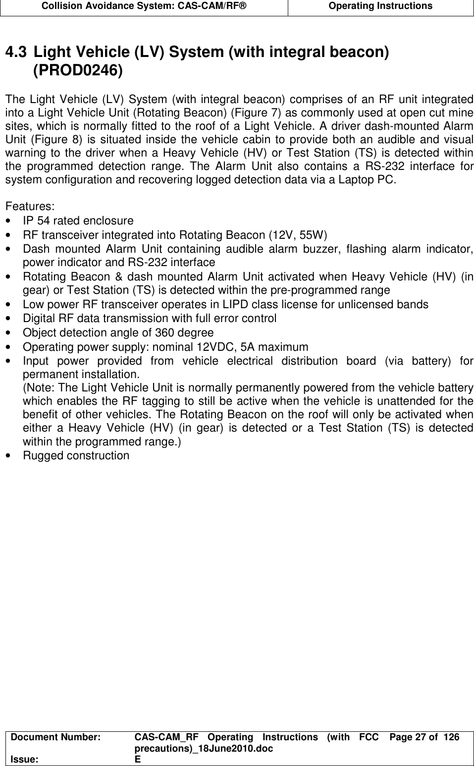  Collision Avoidance System: CAS-CAM/RF®  Operating Instructions  Document Number:  CAS-CAM_RF  Operating  Instructions  (with  FCC precautions)_18June2010.doc  Page 27 of  126 Issue:  E   4.3 Light Vehicle (LV) System (with integral beacon) (PROD0246)  The Light Vehicle (LV) System (with integral beacon) comprises of an RF unit integrated into a Light Vehicle Unit (Rotating Beacon) (Figure 7) as commonly used at open cut mine sites, which is normally fitted to the roof of a Light Vehicle. A driver dash-mounted Alarm Unit (Figure 8) is situated inside the vehicle cabin to provide both an audible and visual warning to the driver when a Heavy Vehicle (HV) or Test Station (TS) is detected within the  programmed  detection  range.  The  Alarm  Unit  also  contains  a  RS-232  interface  for system configuration and recovering logged detection data via a Laptop PC.  Features: •  IP 54 rated enclosure •  RF transceiver integrated into Rotating Beacon (12V, 55W) •  Dash  mounted  Alarm  Unit  containing  audible  alarm  buzzer,  flashing  alarm  indicator, power indicator and RS-232 interface •  Rotating Beacon &amp; dash mounted Alarm Unit activated when Heavy Vehicle (HV) (in gear) or Test Station (TS) is detected within the pre-programmed range •  Low power RF transceiver operates in LIPD class license for unlicensed bands •  Digital RF data transmission with full error control •  Object detection angle of 360 degree •  Operating power supply: nominal 12VDC, 5A maximum •  Input  power  provided  from  vehicle  electrical  distribution  board  (via  battery)  for permanent installation. (Note: The Light Vehicle Unit is normally permanently powered from the vehicle battery which enables the RF tagging to still be active when the vehicle is unattended for the benefit of other vehicles. The Rotating Beacon on the roof will only be activated when either  a Heavy Vehicle (HV) (in gear)  is  detected or a Test  Station  (TS)  is  detected within the programmed range.) •  Rugged construction  