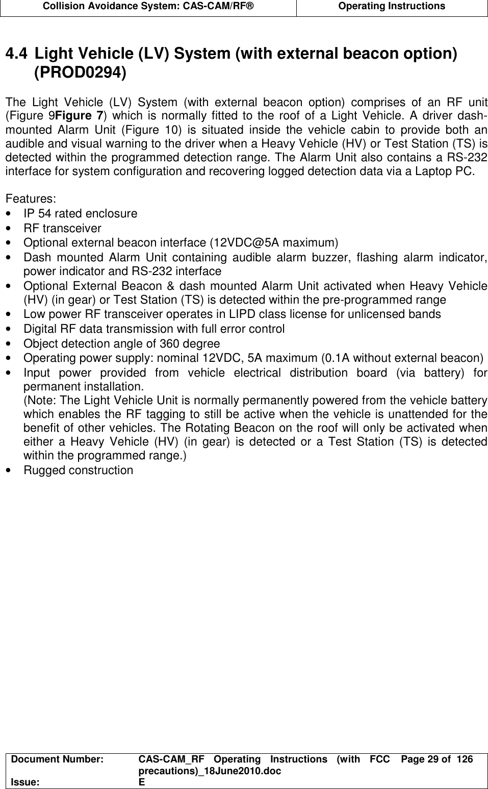  Collision Avoidance System: CAS-CAM/RF®  Operating Instructions  Document Number:  CAS-CAM_RF  Operating  Instructions  (with  FCC precautions)_18June2010.doc  Page 29 of  126 Issue:  E   4.4 Light Vehicle (LV) System (with external beacon option) (PROD0294)  The  Light  Vehicle  (LV)  System  (with  external  beacon  option)  comprises  of  an  RF  unit (Figure 9Figure 7) which is normally fitted to the roof of a Light Vehicle. A driver dash-mounted  Alarm  Unit  (Figure  10)  is  situated  inside  the  vehicle  cabin  to  provide  both  an audible and visual warning to the driver when a Heavy Vehicle (HV) or Test Station (TS) is detected within the programmed detection range. The Alarm Unit also contains a RS-232 interface for system configuration and recovering logged detection data via a Laptop PC.  Features: •  IP 54 rated enclosure •  RF transceiver •  Optional external beacon interface (12VDC@5A maximum) •  Dash  mounted  Alarm  Unit  containing  audible  alarm  buzzer,  flashing  alarm  indicator, power indicator and RS-232 interface •  Optional External Beacon &amp; dash mounted Alarm Unit activated when Heavy Vehicle (HV) (in gear) or Test Station (TS) is detected within the pre-programmed range •  Low power RF transceiver operates in LIPD class license for unlicensed bands •  Digital RF data transmission with full error control •  Object detection angle of 360 degree •  Operating power supply: nominal 12VDC, 5A maximum (0.1A without external beacon) •  Input  power  provided  from  vehicle  electrical  distribution  board  (via  battery)  for permanent installation. (Note: The Light Vehicle Unit is normally permanently powered from the vehicle battery which enables the RF tagging to still be active when the vehicle is unattended for the benefit of other vehicles. The Rotating Beacon on the roof will only be activated when either  a Heavy Vehicle (HV) (in gear)  is  detected or a Test  Station  (TS)  is  detected within the programmed range.) •  Rugged construction   