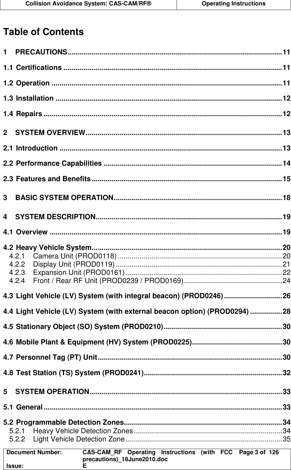  Collision Avoidance System: CAS-CAM/RF®  Operating Instructions  Document Number:  CAS-CAM_RF  Operating  Instructions  (with  FCC precautions)_18June2010.doc  Page 3 of  126 Issue:  E   Table of Contents 1 PRECAUTIONS...........................................................................................................11 1.1 Certifications .............................................................................................................11 1.2 Operation ...................................................................................................................11 1.3 Installation .................................................................................................................12 1.4 Repairs .......................................................................................................................12 2 SYSTEM OVERVIEW..................................................................................................13 2.1 Introduction ...............................................................................................................13 2.2 Performance Capabilities .........................................................................................14 2.3 Features and Benefits...............................................................................................15 3 BASIC SYSTEM OPERATION....................................................................................18 4 SYSTEM DESCRIPTION.............................................................................................19 4.1 Overview ....................................................................................................................19 4.2 Heavy Vehicle System...............................................................................................20 4.2.1 Camera Unit (PROD0118) ..................................................................................20 4.2.2 Display Unit (PROD0119) ...................................................................................21 4.2.3 Expansion Unit (PROD0161) ..............................................................................22 4.2.4 Front / Rear RF Unit (PROD0239 / PROD0169).................................................24 4.3 Light Vehicle (LV) System (with integral beacon) (PROD0246).............................26 4.4 Light Vehicle (LV) System (with external beacon option) (PROD0294) ................28 4.5 Stationary Object (SO) System (PROD0210)...........................................................30 4.6 Mobile Plant &amp; Equipment (HV) System (PROD0225).............................................30 4.7 Personnel Tag (PT) Unit............................................................................................30 4.8 Test Station (TS) System (PROD0241).....................................................................32 5 SYSTEM OPERATION................................................................................................33 5.1 General.......................................................................................................................33 5.2 Programmable Detection Zones...............................................................................34 5.2.1 Heavy Vehicle Detection Zones..........................................................................34 5.2.2 Light Vehicle Detection Zone ..............................................................................35 