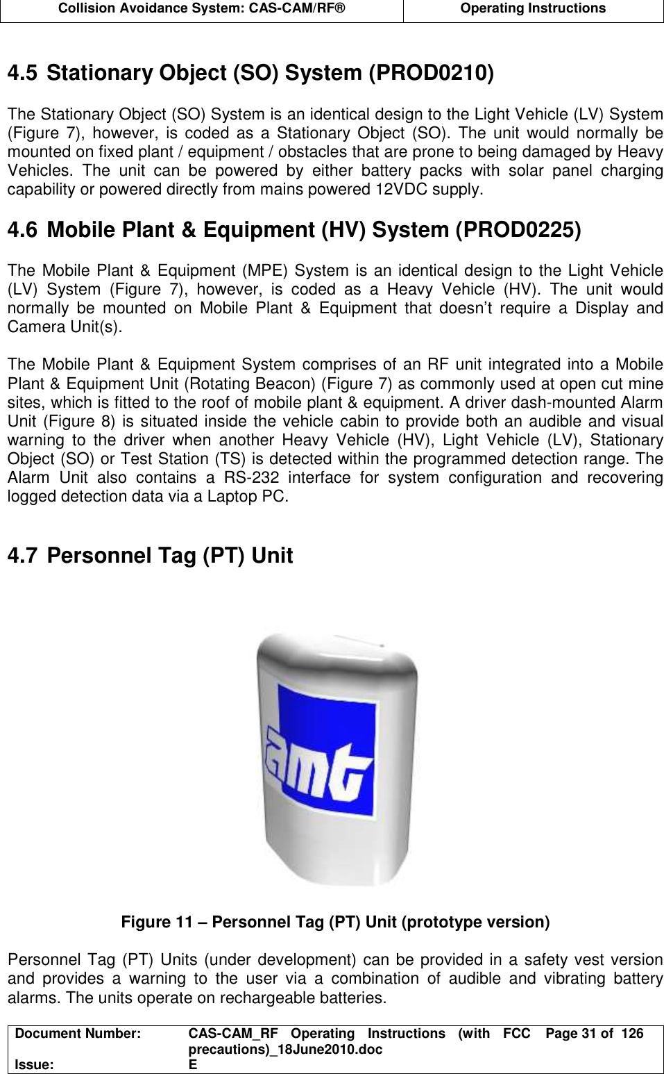  Collision Avoidance System: CAS-CAM/RF®  Operating Instructions  Document Number:  CAS-CAM_RF  Operating  Instructions  (with  FCC precautions)_18June2010.doc  Page 31 of  126 Issue:  E   4.5 Stationary Object (SO) System (PROD0210)  The Stationary Object (SO) System is an identical design to the Light Vehicle (LV) System (Figure  7),  however,  is  coded  as  a  Stationary  Object  (SO).  The  unit  would  normally  be mounted on fixed plant / equipment / obstacles that are prone to being damaged by Heavy Vehicles.  The  unit  can  be  powered  by  either  battery  packs  with  solar  panel  charging capability or powered directly from mains powered 12VDC supply.  4.6 Mobile Plant &amp; Equipment (HV) System (PROD0225)  The Mobile Plant &amp; Equipment (MPE) System is an identical design to the Light Vehicle (LV)  System  (Figure  7),  however,  is  coded  as  a  Heavy  Vehicle  (HV).  The  unit  would normally  be  mounted  on  Mobile  Plant  &amp;  Equipment  that  doesn’t  require  a  Display  and Camera Unit(s).   The Mobile Plant &amp; Equipment System comprises of an RF unit integrated into a Mobile Plant &amp; Equipment Unit (Rotating Beacon) (Figure 7) as commonly used at open cut mine sites, which is fitted to the roof of mobile plant &amp; equipment. A driver dash-mounted Alarm Unit (Figure 8) is situated inside the vehicle cabin to provide both an audible and visual warning  to  the  driver  when  another  Heavy  Vehicle  (HV),  Light  Vehicle  (LV),  Stationary Object (SO) or Test Station (TS) is detected within the programmed detection range. The Alarm  Unit  also  contains  a  RS-232  interface  for  system  configuration  and  recovering logged detection data via a Laptop PC.   4.7 Personnel Tag (PT) Unit   Figure 11 – Personnel Tag (PT) Unit (prototype version)  Personnel Tag (PT) Units (under development) can be provided in a safety vest version and  provides  a  warning  to  the  user  via  a  combination  of  audible  and  vibrating  battery alarms. The units operate on rechargeable batteries. 