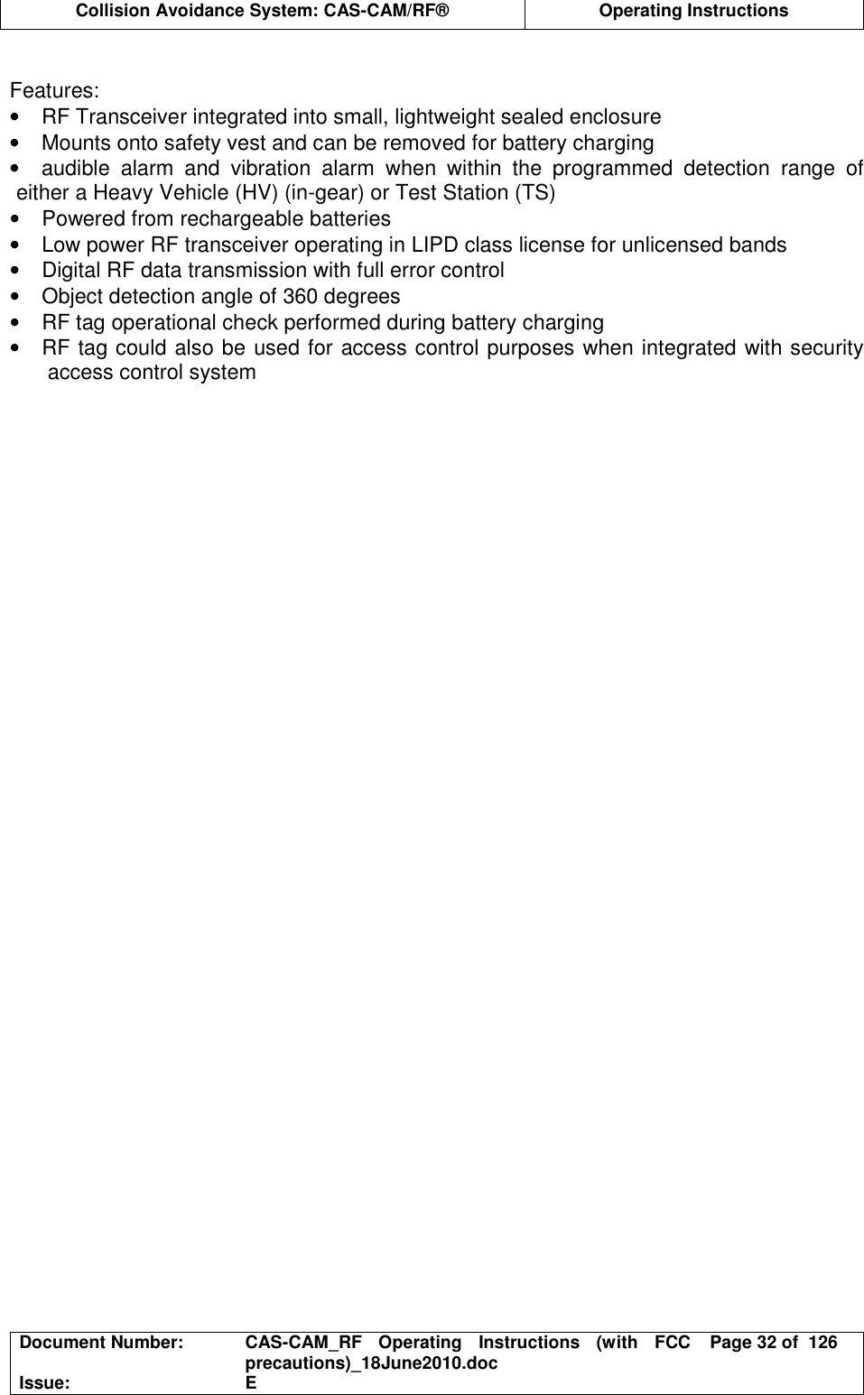  Collision Avoidance System: CAS-CAM/RF®  Operating Instructions  Document Number:  CAS-CAM_RF  Operating  Instructions  (with  FCC precautions)_18June2010.doc  Page 32 of  126 Issue:  E   Features: •  RF Transceiver integrated into small, lightweight sealed enclosure •  Mounts onto safety vest and can be removed for battery charging •  audible  alarm  and  vibration  alarm  when  within  the  programmed  detection  range  of either a Heavy Vehicle (HV) (in-gear) or Test Station (TS) •  Powered from rechargeable batteries •  Low power RF transceiver operating in LIPD class license for unlicensed bands •  Digital RF data transmission with full error control •  Object detection angle of 360 degrees •  RF tag operational check performed during battery charging •  RF tag could also be used for access control purposes when integrated with security access control system  