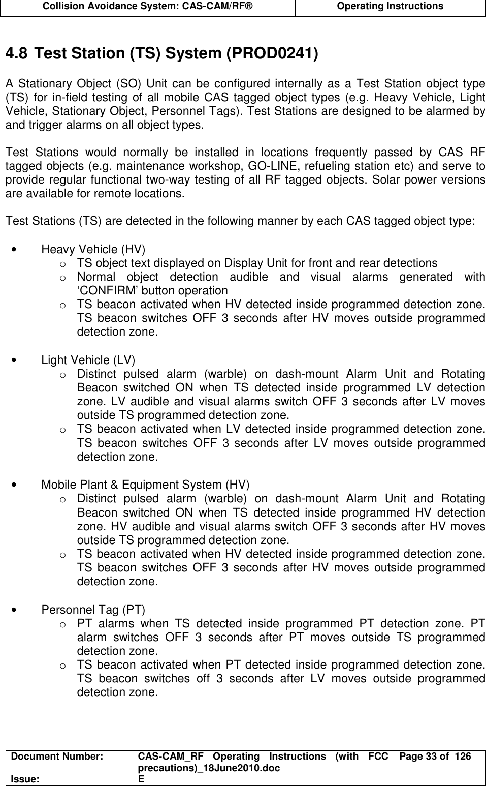  Collision Avoidance System: CAS-CAM/RF®  Operating Instructions  Document Number:  CAS-CAM_RF  Operating  Instructions  (with  FCC precautions)_18June2010.doc  Page 33 of  126 Issue:  E   4.8 Test Station (TS) System (PROD0241)  A Stationary Object (SO) Unit can be configured internally as a Test Station object type (TS) for in-field testing of all mobile CAS tagged object types (e.g. Heavy Vehicle, Light Vehicle, Stationary Object, Personnel Tags). Test Stations are designed to be alarmed by and trigger alarms on all object types.  Test  Stations  would  normally  be  installed  in  locations  frequently  passed  by  CAS  RF tagged objects (e.g. maintenance workshop, GO-LINE, refueling station etc) and serve to provide regular functional two-way testing of all RF tagged objects. Solar power versions are available for remote locations.  Test Stations (TS) are detected in the following manner by each CAS tagged object type:  •  Heavy Vehicle (HV) o  TS object text displayed on Display Unit for front and rear detections o  Normal  object  detection  audible  and  visual  alarms  generated  with ‘CONFIRM’ button operation o  TS beacon activated when HV detected inside programmed detection zone. TS  beacon  switches OFF 3 seconds  after HV moves outside  programmed detection zone.  •  Light Vehicle (LV) o  Distinct  pulsed  alarm  (warble)  on  dash-mount  Alarm  Unit  and  Rotating Beacon  switched  ON  when  TS  detected  inside  programmed  LV  detection zone. LV audible and visual alarms switch OFF 3 seconds after LV moves outside TS programmed detection zone. o  TS beacon activated when LV detected inside programmed detection zone. TS  beacon  switches  OFF  3  seconds  after  LV  moves  outside  programmed detection zone.  •  Mobile Plant &amp; Equipment System (HV) o  Distinct  pulsed  alarm  (warble)  on  dash-mount  Alarm  Unit  and  Rotating Beacon  switched  ON  when  TS  detected  inside  programmed  HV  detection zone. HV audible and visual alarms switch OFF 3 seconds after HV moves outside TS programmed detection zone. o  TS beacon activated when HV detected inside programmed detection zone. TS  beacon  switches OFF 3 seconds  after HV moves outside  programmed detection zone.  •  Personnel Tag (PT) o  PT  alarms  when  TS  detected  inside  programmed  PT  detection  zone.  PT alarm  switches  OFF  3  seconds  after  PT  moves  outside  TS  programmed detection zone. o  TS beacon activated when PT detected inside programmed detection zone. TS  beacon  switches  off  3  seconds  after  LV  moves  outside  programmed detection zone.  