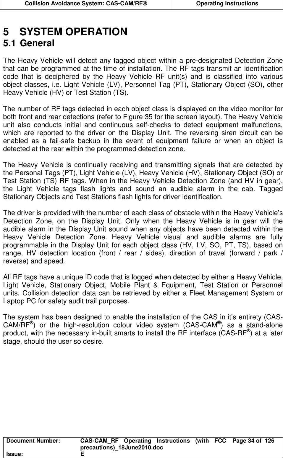  Collision Avoidance System: CAS-CAM/RF®  Operating Instructions  Document Number:  CAS-CAM_RF  Operating  Instructions  (with  FCC precautions)_18June2010.doc  Page 34 of  126 Issue:  E   5  SYSTEM OPERATION 5.1 General  The Heavy Vehicle will detect any tagged object within a pre-designated Detection Zone that can be programmed at the time of installation. The RF tags transmit an identification code  that  is  deciphered  by  the  Heavy  Vehicle  RF  unit(s)  and  is  classified  into  various object classes, i.e. Light Vehicle (LV), Personnel Tag (PT), Stationary Object (SO), other Heavy Vehicle (HV) or Test Station (TS).  The number of RF tags detected in each object class is displayed on the video monitor for both front and rear detections (refer to Figure 35 for the screen layout). The Heavy Vehicle unit  also  conducts  initial  and  continuous  self-checks  to  detect  equipment  malfunctions, which  are  reported to  the  driver  on  the Display Unit.  The  reversing siren  circuit  can  be enabled  as  a  fail-safe  backup  in  the  event  of  equipment  failure  or  when  an  object  is detected at the rear within the programmed detection zone.  The Heavy Vehicle is continually receiving  and transmitting signals that  are detected by the Personal Tags (PT), Light Vehicle (LV), Heavy Vehicle (HV), Stationary Object (SO) or Test Station (TS) RF tags. When in the Heavy Vehicle Detection Zone (and HV in gear), the  Light  Vehicle  tags  flash  lights  and  sound  an  audible  alarm  in  the  cab.  Tagged Stationary Objects and Test Stations flash lights for driver identification.  The driver is provided with the number of each class of obstacle within the Heavy Vehicle’s Detection  Zone,  on  the  Display  Unit.  Only  when  the  Heavy  Vehicle  is  in  gear  will  the audible alarm in the Display Unit sound when any objects have been detected within the Heavy  Vehicle  Detection  Zone.  Heavy  Vehicle  visual  and  audible  alarms  are  fully programmable in the Display Unit for each object class (HV, LV, SO, PT, TS), based on range,  HV  detection  location  (front  /  rear  /  sides),  direction  of  travel  (forward  /  park  / reverse) and speed.  All RF tags have a unique ID code that is logged when detected by either a Heavy Vehicle, Light  Vehicle,  Stationary  Object,  Mobile  Plant  &amp;  Equipment,  Test  Station  or  Personnel units. Collision detection data can be retrieved by either a Fleet Management System or Laptop PC for safety audit trail purposes.  The system has been designed to enable the installation of the CAS in it’s entirety (CAS-CAM/RF®)  or  the  high-resolution  colour  video  system  (CAS-CAM®)  as  a  stand-alone product, with the necessary in-built smarts to install the RF interface (CAS-RF®) at a later stage, should the user so desire.  