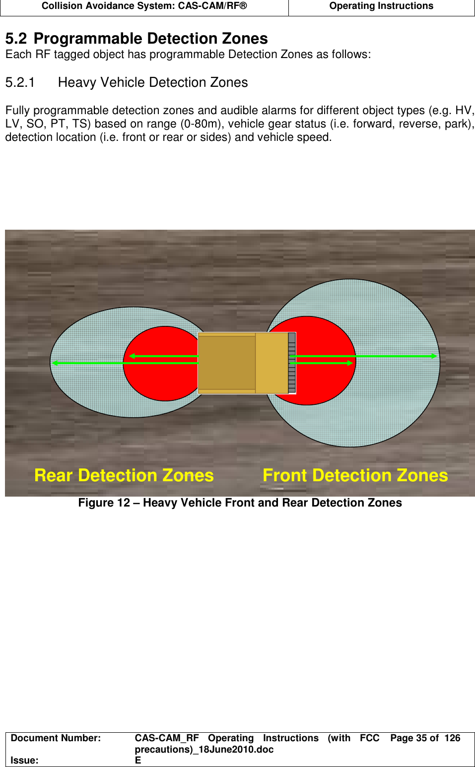  Collision Avoidance System: CAS-CAM/RF®  Operating Instructions  Document Number:  CAS-CAM_RF  Operating  Instructions  (with  FCC precautions)_18June2010.doc  Page 35 of  126 Issue:  E  5.2 Programmable Detection Zones Each RF tagged object has programmable Detection Zones as follows:  5.2.1  Heavy Vehicle Detection Zones  Fully programmable detection zones and audible alarms for different object types (e.g. HV, LV, SO, PT, TS) based on range (0-80m), vehicle gear status (i.e. forward, reverse, park), detection location (i.e. front or rear or sides) and vehicle speed.       Figure 12 – Heavy Vehicle Front and Rear Detection Zones   Rear Detection Zones  Front Detection Zones 